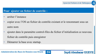 Ajout de Fichiers et de Tablespaces
Administration des Bases de Données sous Oracle 59
4
Seydi Aboubacar GUEYE
Pour ajouter un fichier de contrôle :
• arrêter l’instance
• copier avec l’OS un fichier de contrôle existant et le renommant sous un
autre nom
• ajouter dans le paramètre control-files du fichier d’initialisation ce nouveau
fichier de contrôle puis enregistrer
• Démarrer la base avec startup.
 