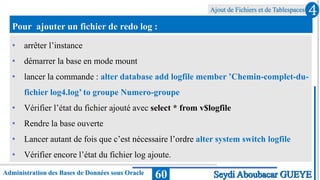 Ajout de Fichiers et de Tablespaces
Administration des Bases de Données sous Oracle 60
4
Seydi Aboubacar GUEYE
Pour ajouter un fichier de redo log :
• arrêter l’instance
• démarrer la base en mode mount
• lancer la commande : alter database add logfile member ’Chemin-complet-du-
fichier log4.log’ to groupe Numero-groupe
• Vérifier l’état du fichier ajouté avec select * from v$logfile
• Rendre la base ouverte
• Lancer autant de fois que c’est nécessaire l’ordre alter system switch logfile
• Vérifier encore l’état du fichier log ajoute.
 