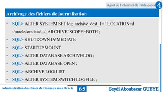 Ajout de Fichiers et de Tablespaces
Administration des Bases de Données sous Oracle 65
4
Seydi Aboubacar GUEYE
Archivage des fichiers de journalisation
• SQL> ALTER SYSTEM SET log_archive_dest_1= ’ LOCATION=d
:/oracle/oradata/.../_ARCHIVE’ SCOPE=BOTH ;
• SQL> SHUTDOWN IMMEDIATE
• SQL> STARTUP MOUNT
• SQL> ALTER DATABASE ARCHIVELOG ;
• SQL> ALTER DATABASE OPEN ;
• SQL> ARCHIVE LOG LIST
• SQL> ALTER SYSTEM SWITCH LOGFILE ;
 