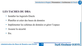Introduction et Rappel, Présentation et Architecture de Oracle
Administration des Bases de Données sous Oracle 7
LES TACHES DU DBA
• Installer les logiciels Oracle
• Planifier et créer des bases de données
• Implémenter les schémas de données et gérer l’espace
• Assurer la sécurité
• Etc.
2
Seydi Aboubacar GUEYE
 