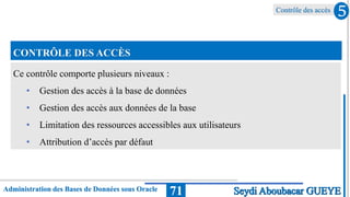 Contrôle des accès
Administration des Bases de Données sous Oracle 71
5
Seydi Aboubacar GUEYE
CONTRÔLE DES ACCÈS
Ce contrôle comporte plusieurs niveaux :
• Gestion des accès à la base de données
• Gestion des accès aux données de la base
• Limitation des ressources accessibles aux utilisateurs
• Attribution d’accès par défaut
 
