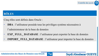 Contrôle des accès
Administration des Bases de Données sous Oracle 74
6
Seydi Aboubacar GUEYE
RÔLES
Cinq rôles sont définis dans Oracle :
• DBA : l’utilisateur possède tous les privilèges système nécessaires à
l’administrateur de la base de données
• EXP_ FULL_ DATABASE : l’utilisateur peut exporter la base de données
• IMPORT_ FULL_DATABASE : l’utilisateur peut importer la base de données
 