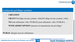 Contrôle des accès
Administration des Bases de Données sous Oracle 75
6
Seydi Aboubacar GUEYE
Gestion des privilèges systèmes
• CRÉATION
GRANT Privilège niveau système | rôle[,Privilège niveau système | rôle] . . .
TO nom utilisateur | rôle | PUBLIC[,nom utilisateur | rôle | PUBLIC] . . .
WITH ADMIN OPTION (autorise la transmission du privilège)
PUBLIC désigne tous les utilisateurs.
 