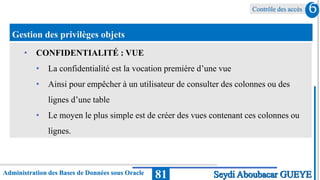 Contrôle des accès
Administration des Bases de Données sous Oracle 81
6
Seydi Aboubacar GUEYE
Gestion des privilèges objets
• CONFIDENTIALITÉ : VUE
• La confidentialité est la vocation première d’une vue
• Ainsi pour empêcher à un utilisateur de consulter des colonnes ou des
lignes d’une table
• Le moyen le plus simple est de créer des vues contenant ces colonnes ou
lignes.
 