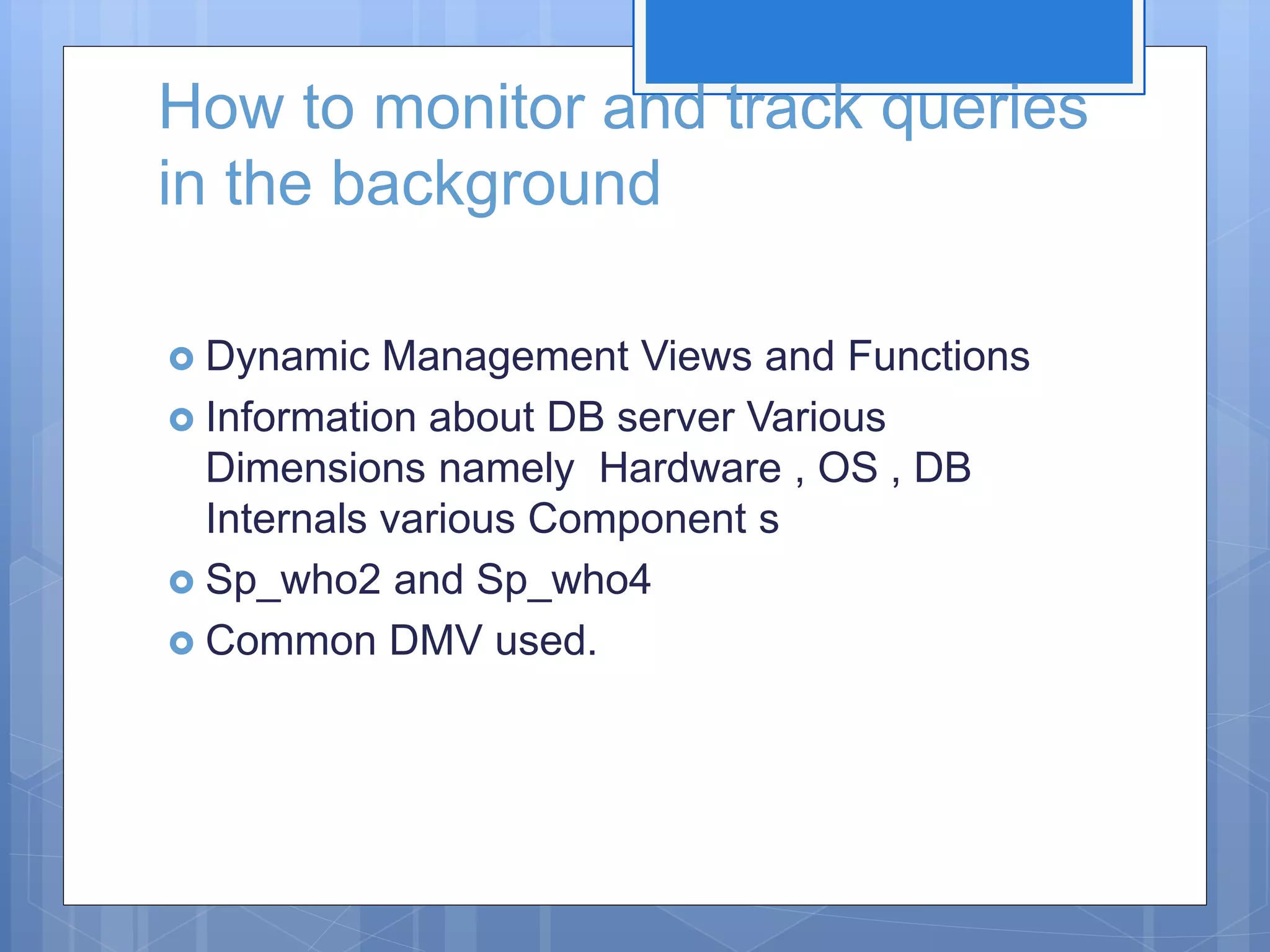 How to monitor and track queries in the background  Dynamic Management Views and Functions  Information about DB server Various Dimensions namely Hardware , OS , DB Internals various Component s  Sp_who2 and Sp_who4  Common DMV used. 