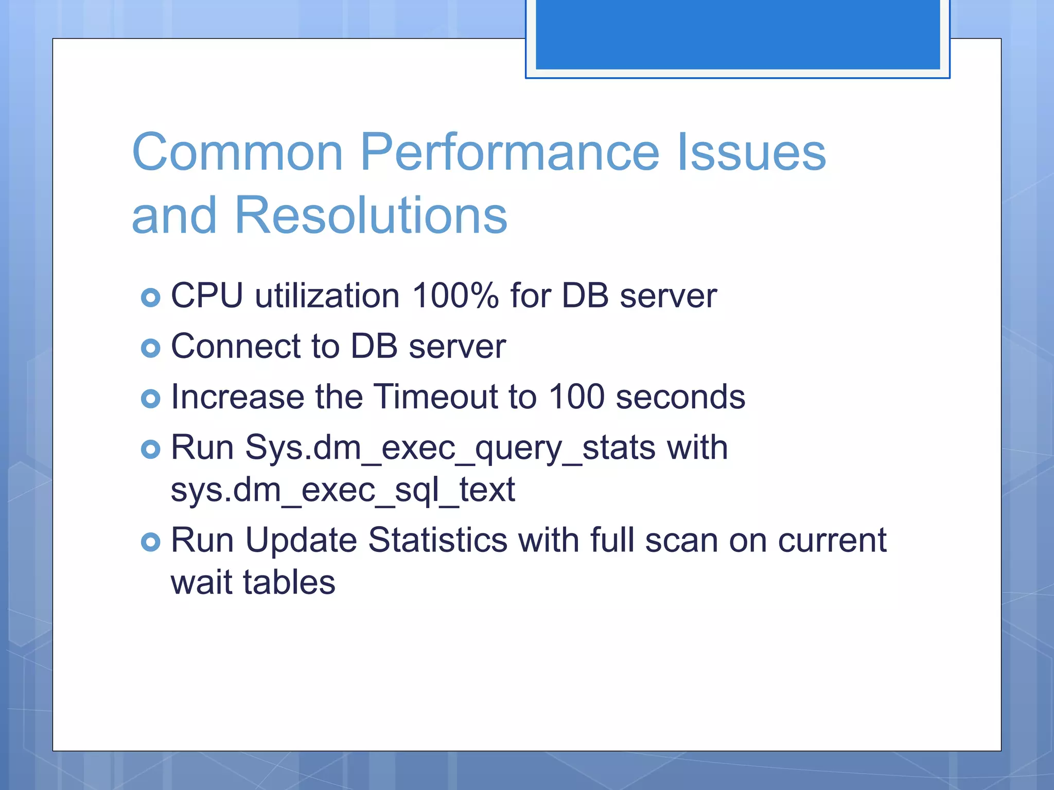 Common Performance Issues and Resolutions  CPU utilization 100% for DB server  Connect to DB server  Increase the Timeout to 100 seconds  Run Sys.dm_exec_query_stats with sys.dm_exec_sql_text  Run Update Statistics with full scan on current wait tables 