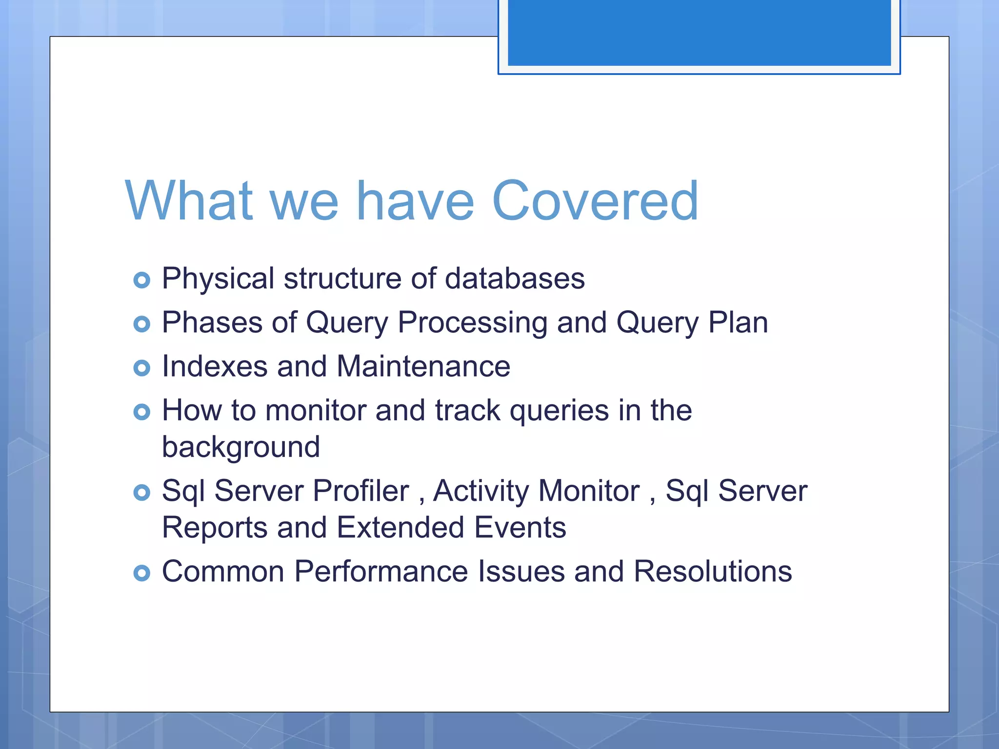 What we have Covered  Physical structure of databases  Phases of Query Processing and Query Plan  Indexes and Maintenance  How to monitor and track queries in the background  Sql Server Profiler , Activity Monitor , Sql Server Reports and Extended Events  Common Performance Issues and Resolutions 