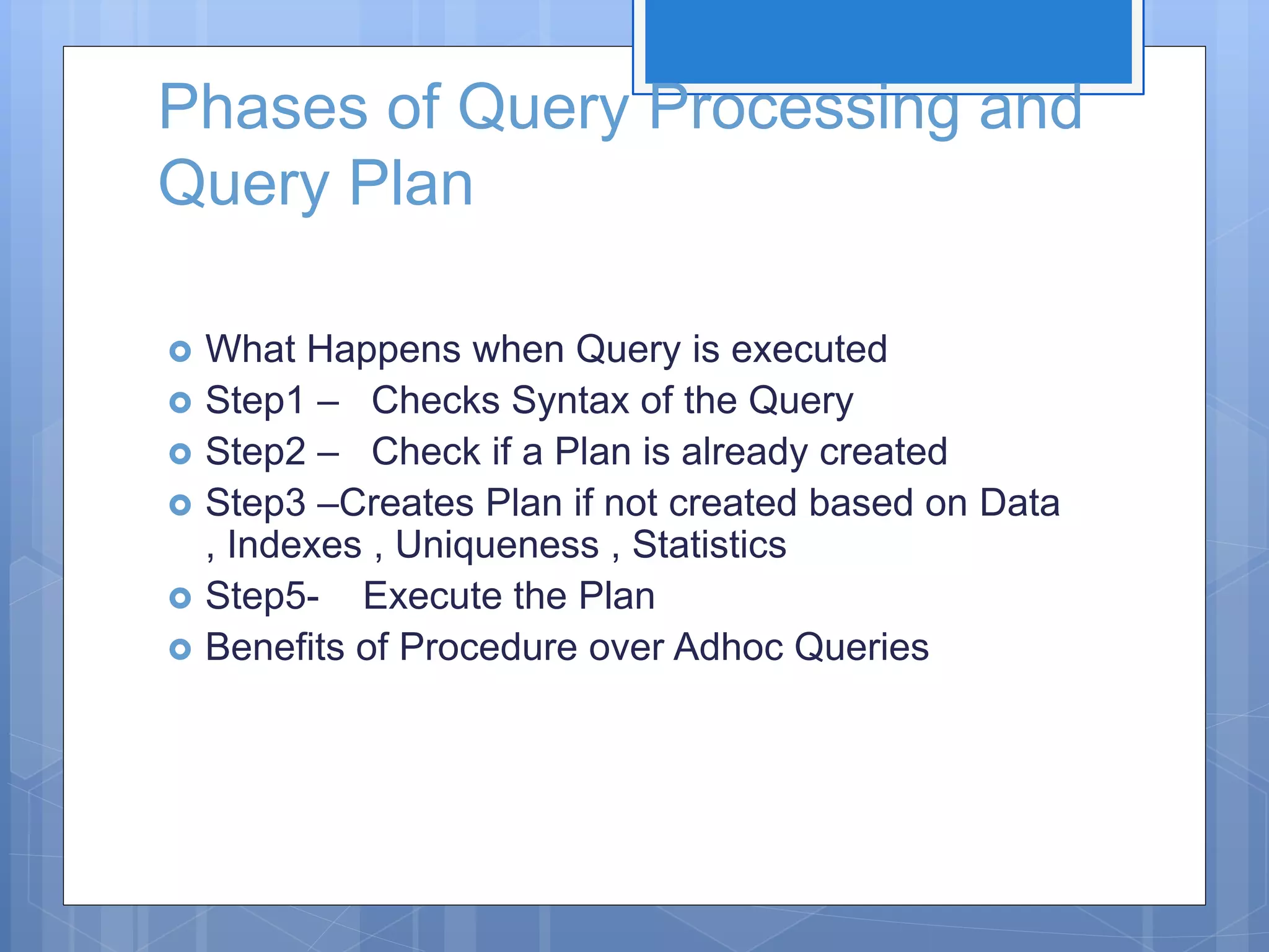 Phases of Query Processing and Query Plan  What Happens when Query is executed  Step1 – Checks Syntax of the Query  Step2 – Check if a Plan is already created  Step3 –Creates Plan if not created based on Data , Indexes , Uniqueness , Statistics  Step5- Execute the Plan  Benefits of Procedure over Adhoc Queries 