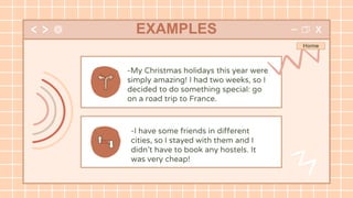 -My Christmas holidays this year were
simply amazing! I had two weeks, so I
decided to do something special: go
on a road trip to France.
EXAMPLES
-I have some friends in different
cities, so I stayed with them and I
didn’t have to book any hostels. It
was very cheap!
 