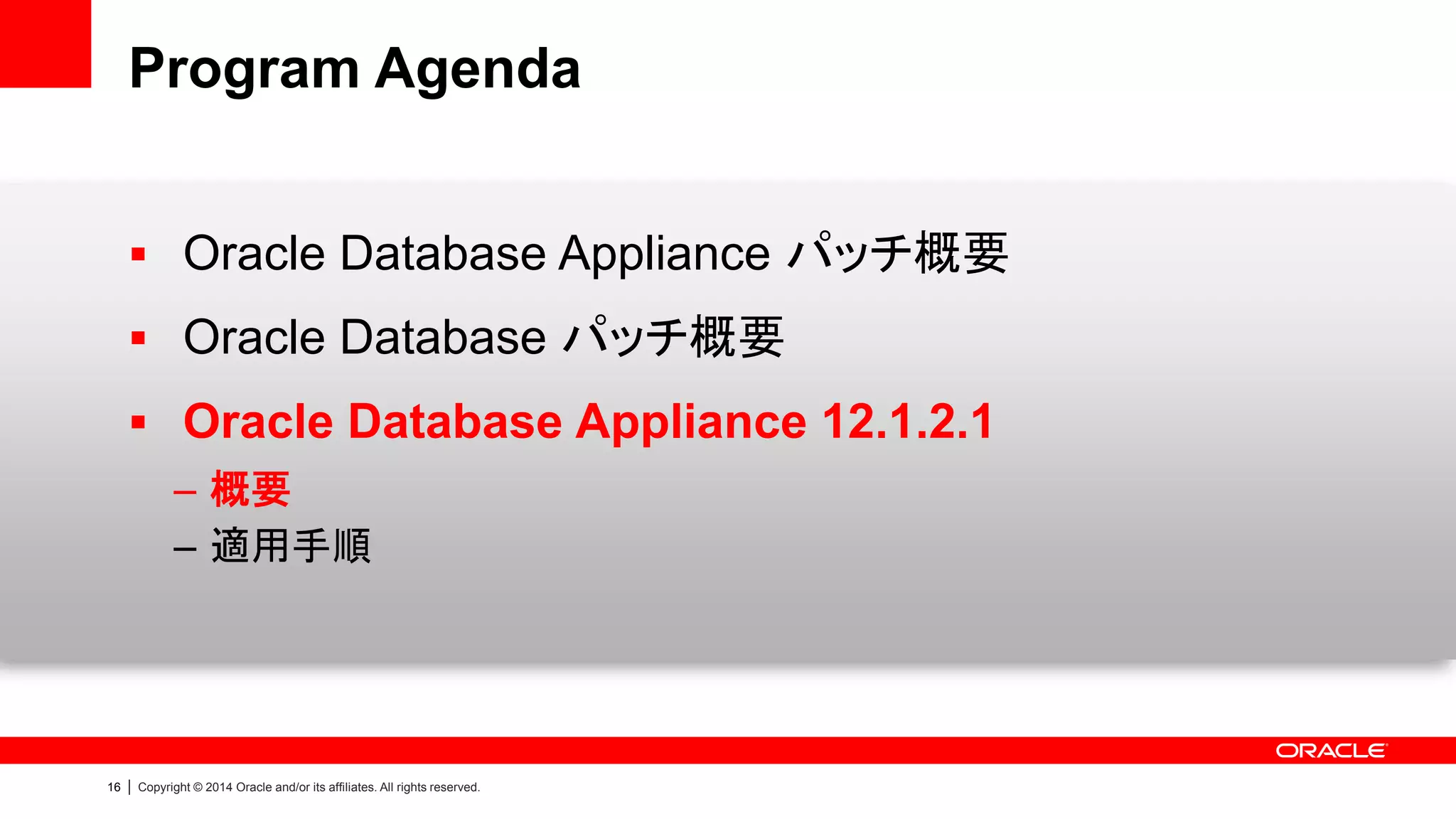 16 | Copyright © 2014 Oracle and/or its affiliates. All rights reserved.
Program Agenda
 Oracle Database Appliance パッチ概要
 Oracle Database パッチ概要
 Oracle Database Appliance 12.1.2.1
– 概要
– 適用手順
 