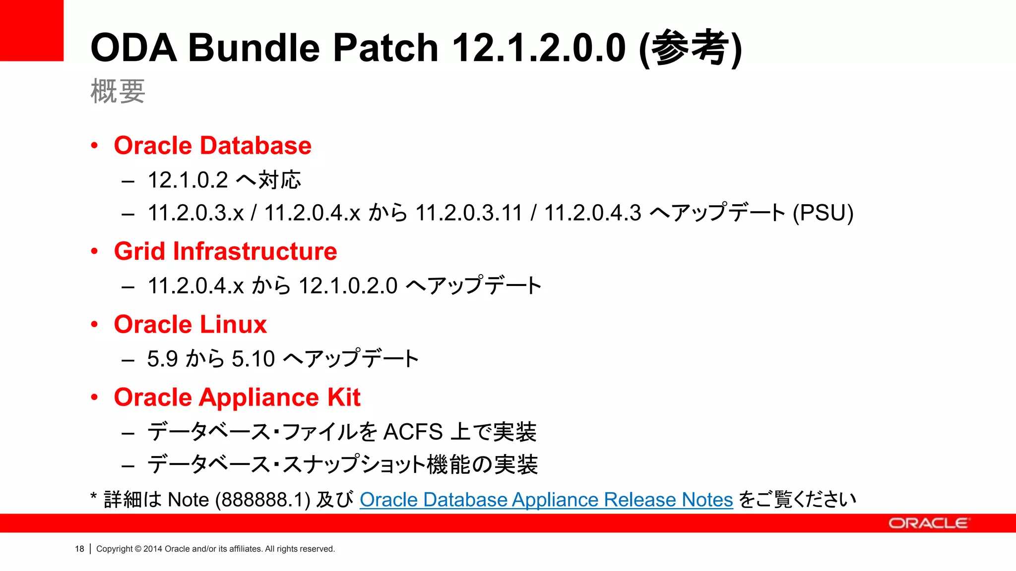 18 | Copyright © 2014 Oracle and/or its affiliates. All rights reserved.
ODA Bundle Patch 12.1.2.0.0 (参考)
• Oracle Database
– 12.1.0.2 へ対応
– 11.2.0.3.x / 11.2.0.4.x から 11.2.0.3.11 / 11.2.0.4.3 へアップデート (PSU)
• Grid Infrastructure
– 11.2.0.4.x から 12.1.0.2.0 へアップデート
• Oracle Linux
– 5.9 から 5.10 へアップデート
• Oracle Appliance Kit
– データベース・ファイルを ACFS 上で実装
– データベース・スナップショット機能の実装
* 詳細は Note (888888.1) 及び Oracle Database Appliance Release Notes をご覧ください
概要
 