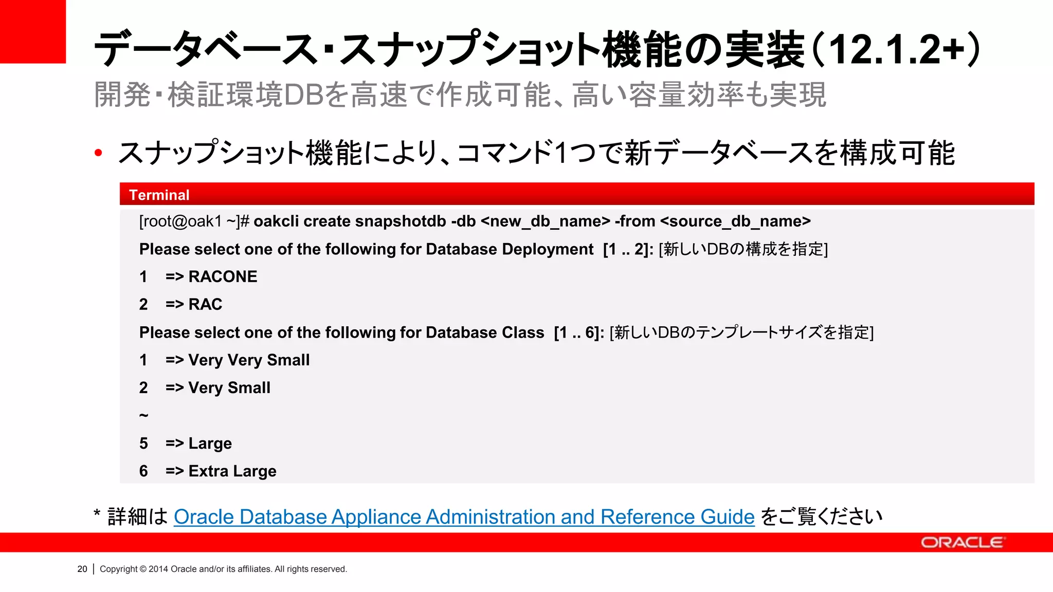 20 | Copyright © 2014 Oracle and/or its affiliates. All rights reserved.
Database Files in ACFS
• どうして構成を変更したのですか
– 最新の ACFS ではDirect I/Oがサポートされています。性能を犠牲にすることなく、
ACFS の拡張機能（スナップショット等）を利用することができるため、新しい構成を採用
しました
• ASM / ACFS の選択はできますか
– 11.2.0.4.2 以降のデータベースは ACFS が自動的に選択されます
• Bundle Patch 12.1.2.0 以降を適用すると ACFS へ移行されますか
– 移行されません、別途移行作業を行う必要があります
• Steps to migrate non-CDB Databases to ACFS on Oracle Database Appliance 12.1.2
• ACFS 領域の拡張は可能ですか
– 各ディスク・グループの空き領域を使い拡張可能です（acfsutil）
良くある質問
 