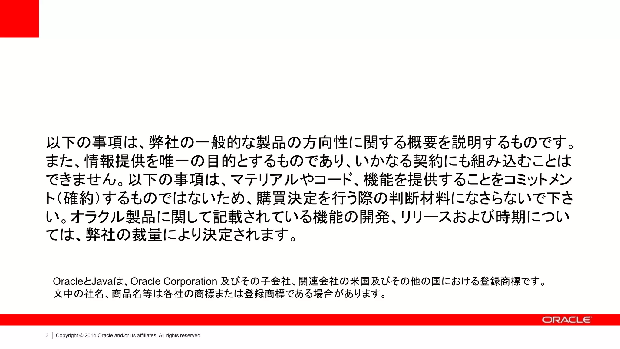 3 | Copyright © 2014 Oracle and/or its affiliates. All rights reserved.
以下の事項は、弊社の一般的な製品の方向性に関する概要を説明するものです。
また、情報提供を唯一の目的とするものであり、いかなる契約にも組み込むことは
できません。以下の事項は、マテリアルやコード、機能を提供することをコミットメン
ト（確約）するものではないため、購買決定を行う際の判断材料になさらないで下さ
い。オラクル製品に関して記載されている機能の開発、リリースおよび時期につい
ては、弊社の裁量により決定されます。
OracleとJavaは、Oracle Corporation 及びその子会社、関連会社の米国及びその他の国における登録商標です。
文中の社名、商品名等は各社の商標または登録商標である場合があります。
 