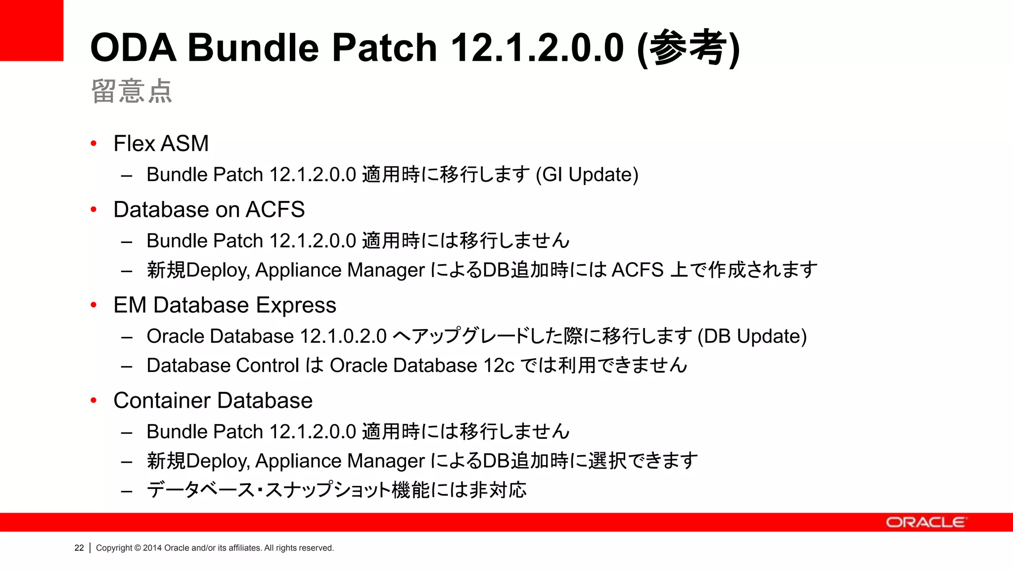 22 | Copyright © 2014 Oracle and/or its affiliates. All rights reserved.
選択できるディスク構成と ASM Disk Group
• ASM Disk Group
1. DATA：データ領域
2. RECO：
フラッシュリカバリ領域（アーカイブログ、RMANバックアップ）、ACFS
3. REDO：REDOログ専用領域
拡張ストレージ・シェルフ接続時は各容量2倍
Disk 冗長性 パターン * ASM Disk Group
HDD (18TB) 三重化 (5.456TB)
* 可用性の観点から推奨
1 (External Backup) DATA：4.8TB｜RECO：0.657TB
2 (Local Backup) DATA：2.4TB｜RECO：3.056TB
二重化 (8.185TB) 1 (External Backup) DATA：7.2TB｜RECO：0.985TB
2 (Local Backup) DATA：3.6TB｜RECO：4.585TB
SSD (800GB) 三重化 (248.353GB) - REDO：248.353GB
・・・・
HDD(20本) SSD(4本)
DATA (ディスク外周)
RECO (ディスク内周)
REDO
* パターン：DATA/REDOの配分割合を選択できます
 