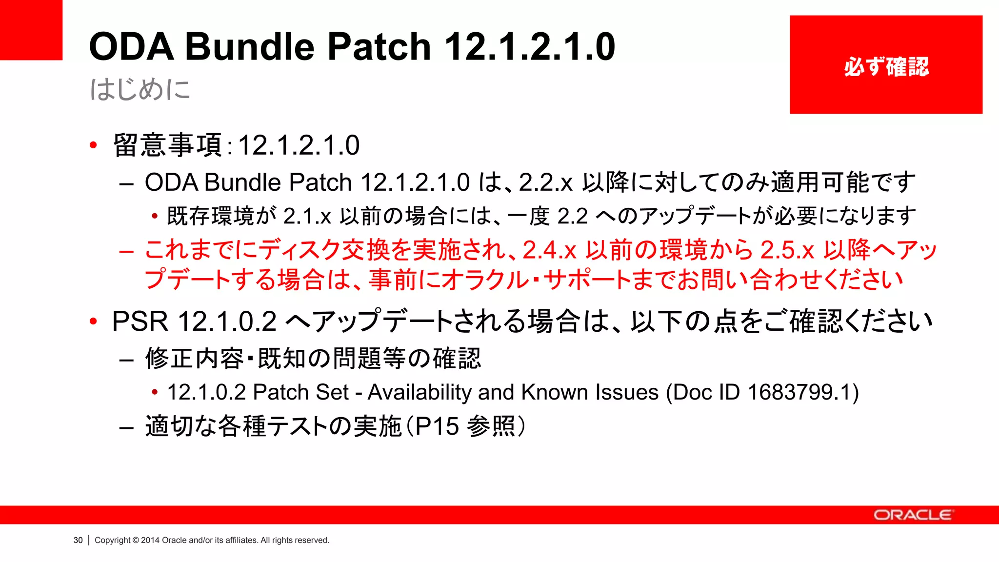 31 | Copyright © 2014 Oracle and/or its affiliates. All rights reserved.
ODA Bundle Patch 12.1.2.1.0 (ODA V1)
各コンポーネントのバージョン 1/2
Infra GI
Datab
ase
OAK
Contr
oller
Expan
der
SSD_
SHAR
ED
HDD_
LOCA
L
HDD_
SHAR
ED
ILOM BIOS IPMI HMP OEL ASR GI
RDBM
S
2.4.0.0.0 11.05.02.0
0
0342 E125 SA03 0B25 3.0.16.22.a
r75629
12010310 1.8.10.5 2.2.4 5.8 3.9 11.2.0.3.4 11.2.0.3.4
2.5.0.0.0 11.05.02.0
0
0342 E12B SA03 0B25 3.0.16.22.a
r75629
12010310 1.8.10.5 2.2.4.1613
9
5.8 3.9 11.2.0.3.5 11.2.0.3.5
2.6.0.0.0 11.05.02.0
0
0342 E12B SA03 0B25 3.0.16.22.b
r78329
12010310 1.8.10.5 2.2.6.1 5.8 4.4 11.2.0.3.6 11.2.0.3.6
2.7.0.0.0 11.05.02.0
0
0342 E12B SA03 0B25 3.0.16.22.c
.r80379
12010311 1.8.10.5 2.2.6.2 5.9 4.4 11.2.0.3.7 11.2.0.3.7
2.8.0.0.0 11.05.03.0
0
0342 E12B SF04
SA03
0B25
A700
3.0.16.22.d
r83408
12010311 1.8.10.5 2.2.6.4 5.9 4.5 11.2.0.4.0 11.2.0.4.0
2.9.0.0.0 11.05.03.0
0
0342 E12B SF04
SA03
0B25
A700
3.0.16.22.d
r83408
12010311 1.8.10.5 2.2.6.5 5.9 4.6 11.2.0.4.0 11.2.0.4.1
2.10.0.0.0 11.05.03.0
0
0342 E12B SF04
SA03
0B25
A700
3.0.16.22.d
r83408
12010311 1.8.10.5 2.2.6.5 5.9 4.7 11.2.0.4.2 11.2.0.4.2
12.1.2.0.0 11.05.03.0
0
0342 E12B SF04
SA03
0B25
A780
3.0.16.22.d
r83408
12010311 1.8.10.5 2.2.6.40 5.10 4.9 12.1.0.2.0 12.1.0.2.0
 