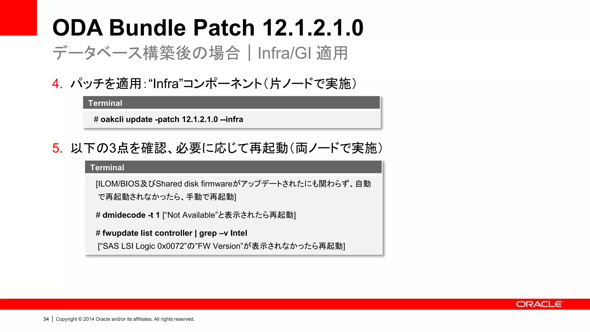 35 | Copyright © 2014 Oracle and/or its affiliates. All rights reserved.
ODA Bundle Patch 12.1.2.1.0
• RDBMS
– ODA Bundle Patch 12.1.2.0.1 では、11.2.0.3.12 / 11.2.0.4.4 / 12.1.0.2.1
に対応しています
• HDD_LOCAL 及び HDD_SHARED
– FW Version は環境により異なる場合があります
– “oakcli show version -detail”で確認し、”Up-to-date”と表示されていれば問
題ありません
各コンポーネントのバージョン
 