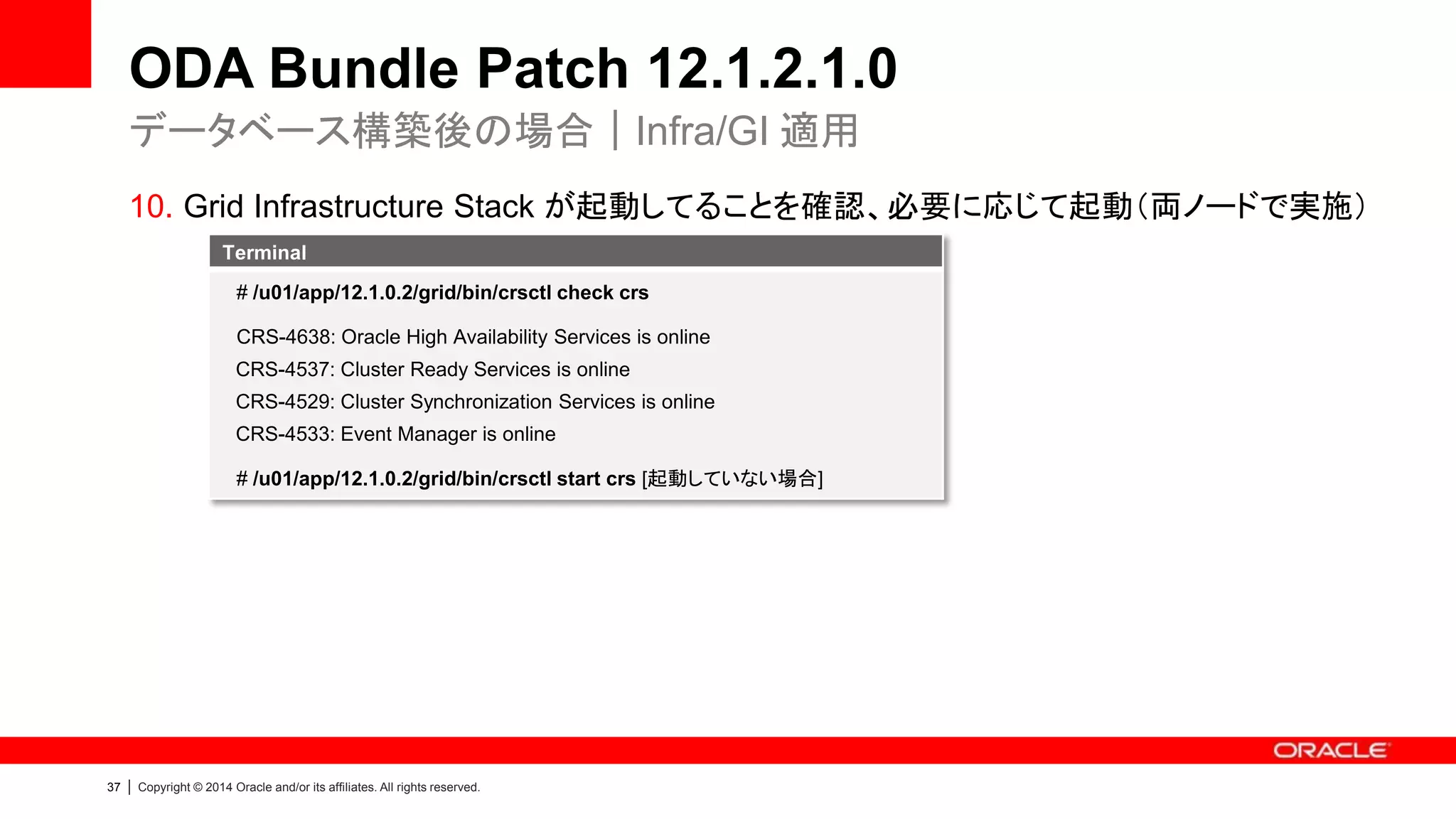38 | Copyright © 2014 Oracle and/or its affiliates. All rights reserved.
ODA Bundle Patch 12.1.2.1.0
• 留意事項：12.1.2.1.0
– ODA Bundle Patch 12.1.2.1.0 は、2.2.x 以降に対してのみ適用可能です
• 既存環境が 2.1.x 以前の場合には、一度 2.2 へのアップデートが必要になります
– これまでにディスク交換を実施され、2.4.x 以前の環境から 2.5.x 以降へアッ
プデートする場合は、事前にオラクル・サポートまでお問い合わせください
• PSR 12.1.0.2 へアップデートされる場合は、以下の点をご確認ください
– 修正内容・既知の問題等の確認
• 12.1.0.2 Patch Set - Availability and Known Issues (Doc ID 1683799.1)
– 適切な各種テストの実施（P15 参照）
はじめに
必ず確認
 