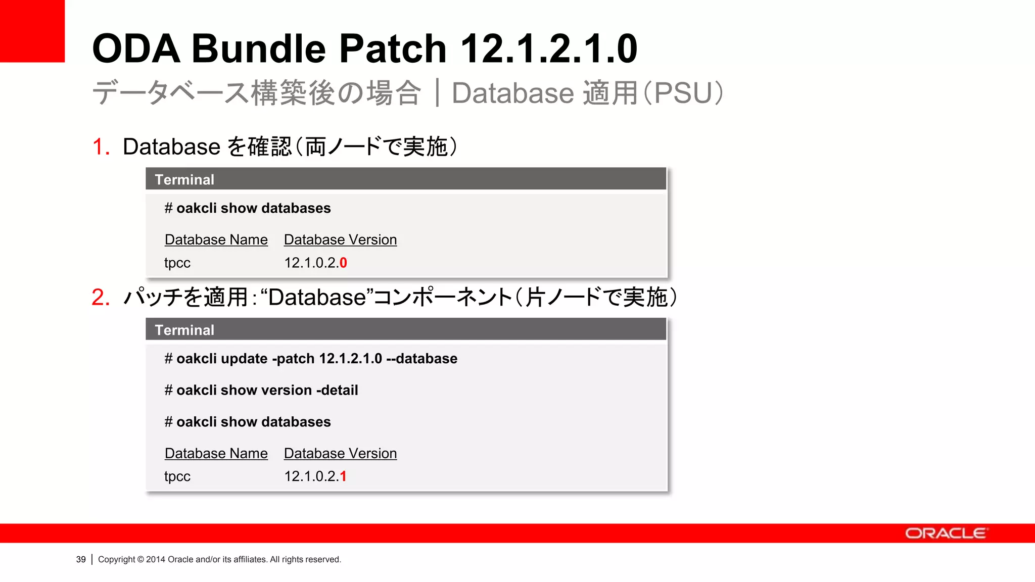 40 | Copyright © 2014 Oracle and/or its affiliates. All rights reserved.
• データベース構築の状況により適用手順が異なる
* 既に筐体が ODA 12.1.2.1.0 の場合は不要
ODA Bundle Patch 12.1.2.1.0
適用の流れ
データベース構築前 Update (infra)*
Update (infra)データベース構築後 Update (gi)
Update
(database)
Create
Upgrade
[PSU Update]
11.2.0.4.x → 11.2.0.4.x
12.1.0.2.x → 12.1.0.2.x
[PSR Update]
11.2.0.4.x → 12.1.0.2.x
Deploy
 