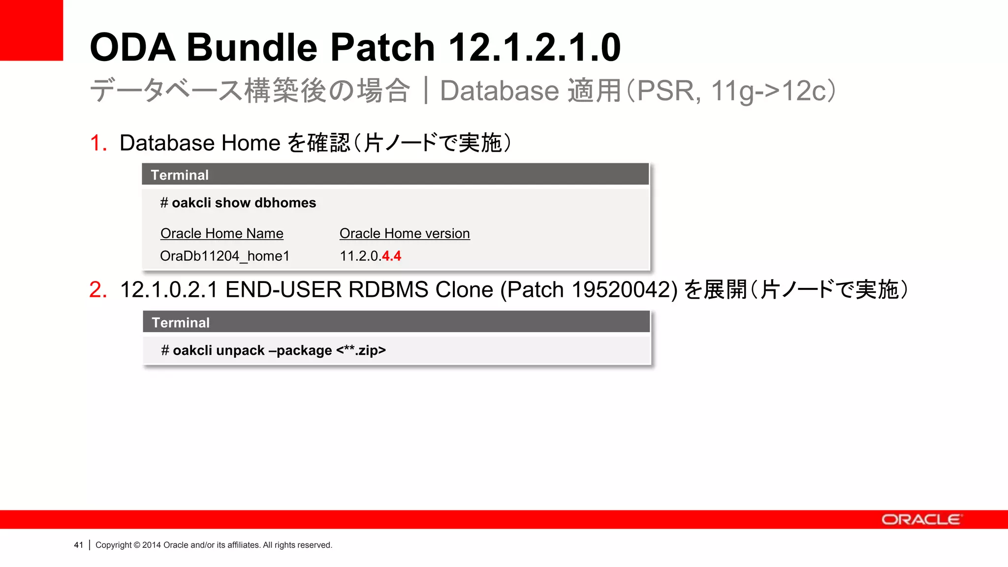 42 | Copyright © 2014 Oracle and/or its affiliates. All rights reserved.
ODA Bundle Patch 12.1.2.1.0
4. パッチを適用：“Infra”コンポーネント（片ノードで実施）
5. 以下の3点を確認、必要に応じて再起動（両ノードで実施）
データベース構築後の場合｜Infra/GI 適用
Terminal
[ILOM/BIOS及びShared disk firmwareがアップデートされたにも関わらず、自動
で再起動されなかったら、手動で再起動]
# dmidecode -t 1 [“Not Available”と表示されたら再起動]
# fwupdate list controller | grep –v Intel
[“SAS LSI Logic 0x0072”の”FW Version”が表示されなかったら再起動]
Terminal
# oakcli update -patch 12.1.2.1.0 --infra
 