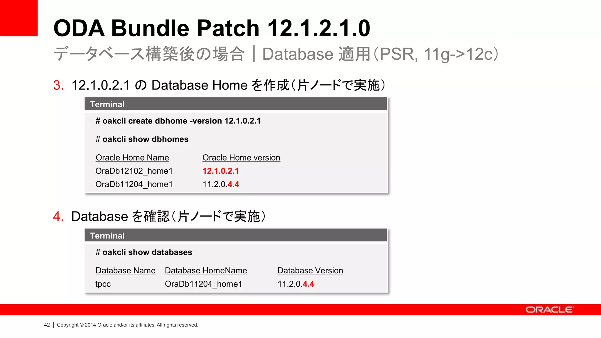 43 | Copyright © 2014 Oracle and/or its affiliates. All rights reserved.
ODA Bundle Patch 12.1.2.1.0
6. Grid Infrastructure Stack が起動してることを確認、必要に応じて起動（両ノードで実施）
7. アップデートを確認
データベース構築後の場合｜Infra/GI 適用
Terminal
# oakcli show version –detail
[BIOSのバージョンが古い場合、しばらく待ってから再実行]
Terminal
# /u01/app/12.1.0.2/grid/bin/crsctl check crs
CRS-4638: Oracle High Availability Services is online
CRS-4537: Cluster Ready Services is online
CRS-4529: Cluster Synchronization Services is online
CRS-4533: Event Manager is online
# /u01/app/12.1.0.2/grid/bin/crsctl start crs [起動していない場合]
 