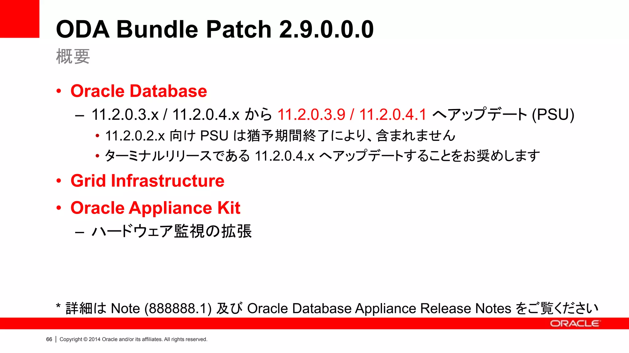 67 | Copyright © 2014 Oracle and/or its affiliates. All rights reserved.
ODA Bundle Patch 2.7.0.0.0
• Oracle Database
– 11.2.0.2.x / 11.2.0.3.x から 11.2.0.2.11 / 11.2.0.3.7 へアップデート (PSU)
• Grid Infrastructure
– 11.2.0.3.x から 11.2.0.3.6 へアップデート (PSU)
• Oracle Linux
– 5.8 (UEK Release 1) から 5.9 (UEK Release 2) へアップデート
* UEK: Unbreakable Enterprise Kernel
* 詳細は Note (888888.1) 及び Oracle Database Appliance Release Notes をご覧ください
概要
 