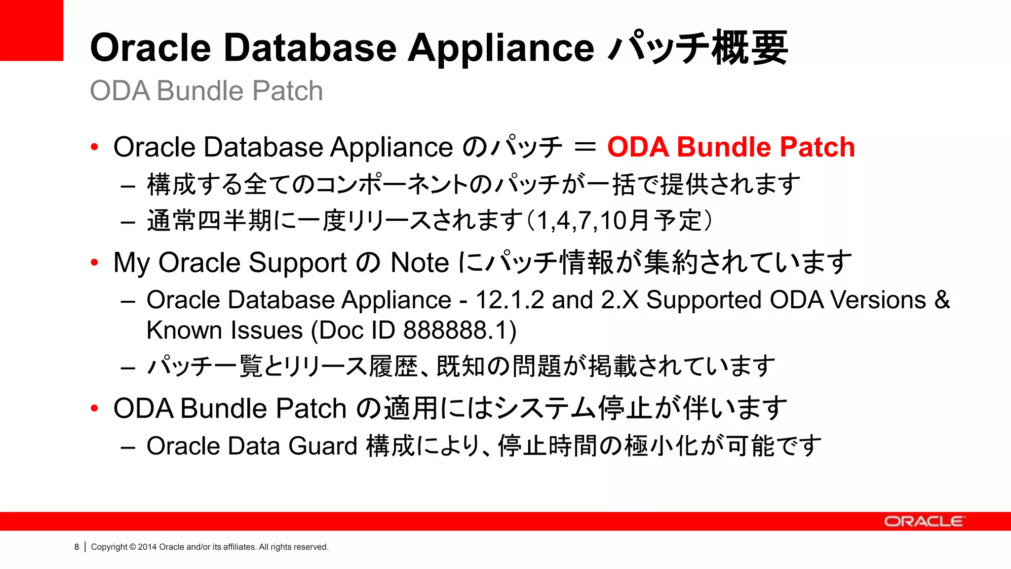 8 | Copyright © 2014 Oracle and/or its affiliates. All rights reserved.
Oracle Database Appliance パッチ概要
• Oracle Database Appliance のパッチ ＝ ODA Bundle Patch
– 構成する全てのコンポーネントのパッチが一括で提供されます
– 通常四半期に一度リリースされます（1,4,7,10月予定）
• My Oracle Support の Note にパッチ情報が集約されています
– Oracle Database Appliance - 12.1.2 and 2.X Supported ODA Versions &
Known Issues (Doc ID 888888.1)
– パッチ一覧とリリース履歴、既知の問題が掲載されています
• ODA Bundle Patch の適用にはシステム停止が伴います
– Oracle Data Guard 構成により、停止時間の極小化が可能です
ODA Bundle Patch
 