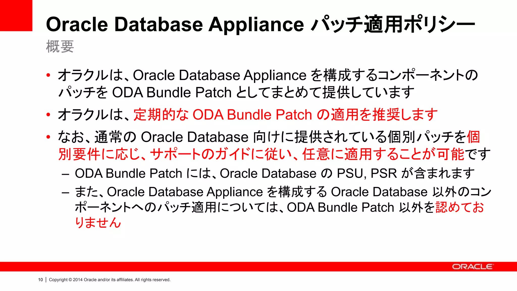 10 | Copyright © 2014 Oracle and/or its affiliates. All rights reserved.
Oracle Database Appliance パッチ適用ポリシー
• オラクルは、Oracle Database Appliance を構成するコンポーネントの
パッチを ODA Bundle Patch としてまとめて提供しています
• オラクルは、定期的な ODA Bundle Patch の適用を推奨します
• なお、通常の Oracle Database 向けに提供されている個別パッチを個
別要件に応じ、サポートのガイドに従い、任意に適用することが可能です
– ODA Bundle Patch には、Oracle Database の PSU, PSR が含まれます
– また、Oracle Database Appliance を構成する Oracle Database 以外のコン
ポーネントへのパッチ適用については、ODA Bundle Patch 以外を認めてお
りません
概要
 