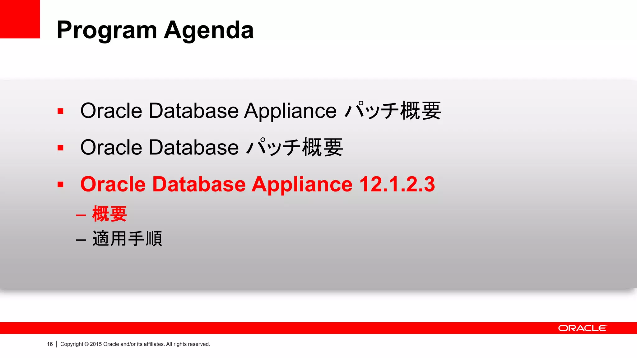 16 | Copyright © 2015 Oracle and/or its affiliates. All rights reserved.
Program Agenda
 Oracle Database Appliance パッチ概要
 Oracle Database パッチ概要
 Oracle Database Appliance 12.1.2.3
– 概要
– 適用手順
 