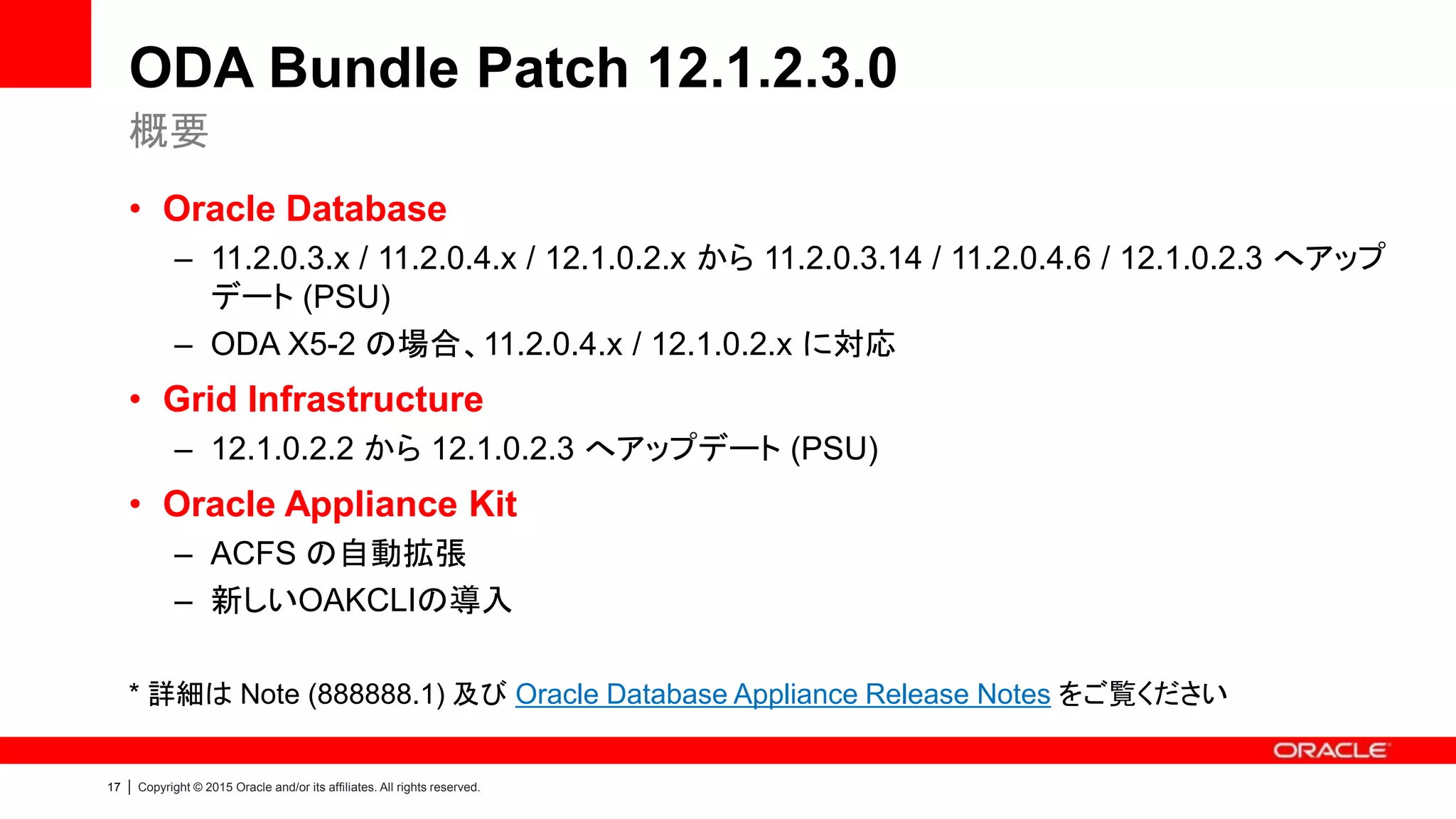 17 | Copyright © 2015 Oracle and/or its affiliates. All rights reserved.
ODA Bundle Patch 12.1.2.3.0
• Oracle Database
– 11.2.0.3.x / 11.2.0.4.x / 12.1.0.2.x から 11.2.0.3.14 / 11.2.0.4.6 / 12.1.0.2.3 へアップ
デート (PSU)
– ODA X5-2 の場合、11.2.0.4.x / 12.1.0.2.x に対応
• Grid Infrastructure
– 12.1.0.2.2 から 12.1.0.2.3 へアップデート (PSU)
• Oracle Appliance Kit
– ACFS の自動拡張
– 新しいOAKCLIの導入
* 詳細は Note (888888.1) 及び Oracle Database Appliance Release Notes をご覧ください
概要
 
