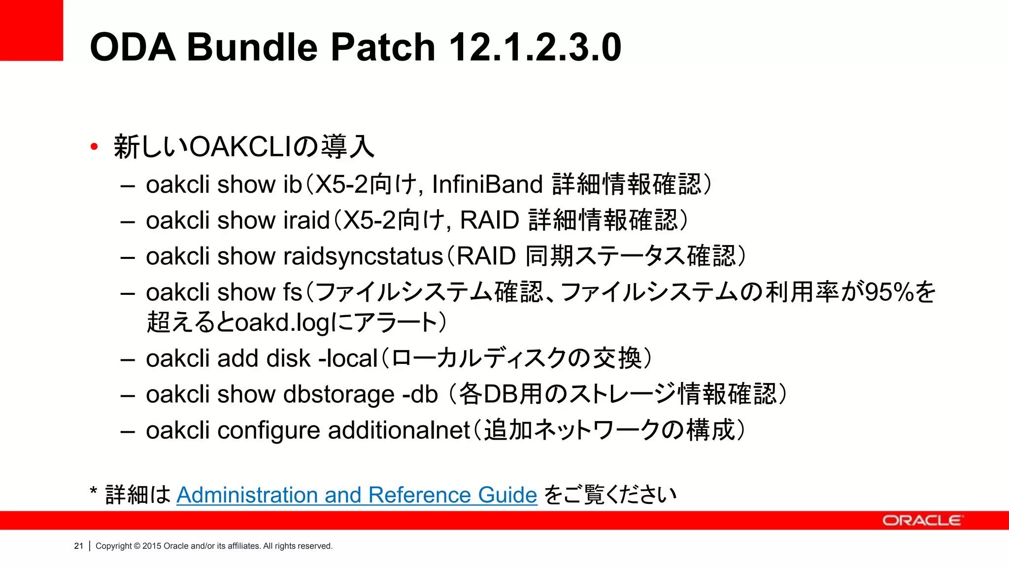 21 | Copyright © 2015 Oracle and/or its affiliates. All rights reserved.
ODA Bundle Patch 12.1.2.3.0
• 新しいOAKCLIの導入
– oakcli show ib（X5-2向け, InfiniBand 詳細情報確認）
– oakcli show iraid（X5-2向け, RAID 詳細情報確認）
– oakcli show raidsyncstatus（RAID 同期ステータス確認）
– oakcli show fs（ファイルシステム確認、ファイルシステムの利用率が95%を
超えるとoakd.logにアラート）
– oakcli add disk -local（ローカルディスクの交換）
– oakcli show dbstorage -db （各DB用のストレージ情報確認）
– oakcli configure additionalnet（追加ネットワークの構成）
* 詳細は Administration and Reference Guide をご覧ください
 