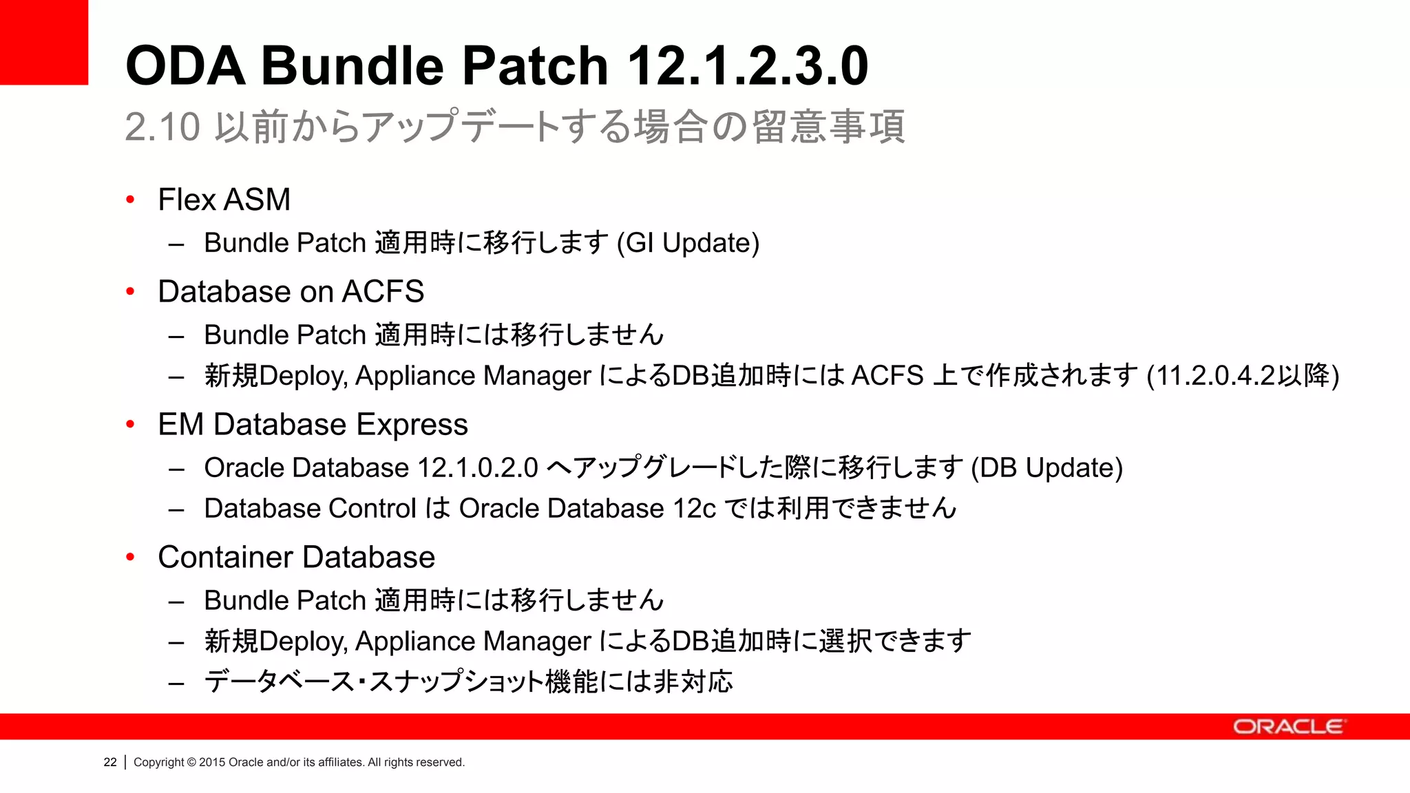 22 | Copyright © 2015 Oracle and/or its affiliates. All rights reserved.
ODA Bundle Patch 12.1.2.3.0
• Flex ASM
– Bundle Patch 適用時に移行します (GI Update)
• Database on ACFS
– Bundle Patch 適用時には移行しません
– 新規Deploy, Appliance Manager によるDB追加時には ACFS 上で作成されます (11.2.0.4.2以降)
• EM Database Express
– Oracle Database 12.1.0.2.0 へアップグレードした際に移行します (DB Update)
– Database Control は Oracle Database 12c では利用できません
• Container Database
– Bundle Patch 適用時には移行しません
– 新規Deploy, Appliance Manager によるDB追加時に選択できます
– データベース・スナップショット機能には非対応
2.10 以前からアップデートする場合の留意事項
 