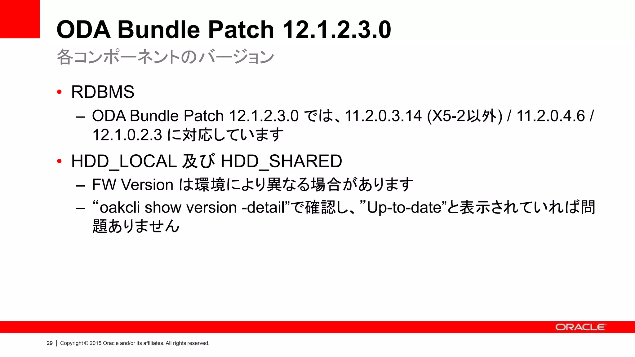 29 | Copyright © 2015 Oracle and/or its affiliates. All rights reserved.
ODA Bundle Patch 12.1.2.3.0
• RDBMS
– ODA Bundle Patch 12.1.2.3.0 では、11.2.0.3.14 (X5-2以外) / 11.2.0.4.6 /
12.1.0.2.3 に対応しています
• HDD_LOCAL 及び HDD_SHARED
– FW Version は環境により異なる場合があります
– “oakcli show version -detail”で確認し、”Up-to-date”と表示されていれば問
題ありません
各コンポーネントのバージョン
 