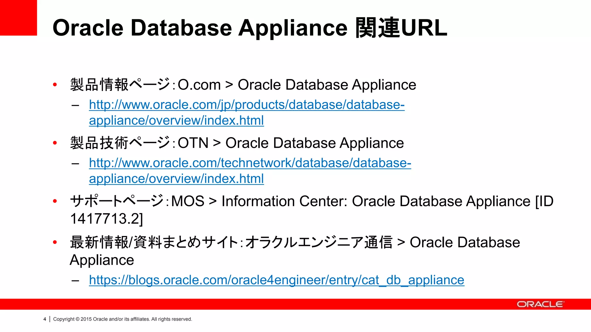 4 | Copyright © 2015 Oracle and/or its affiliates. All rights reserved.
Oracle Database Appliance 関連URL
• 製品情報ページ：O.com > Oracle Database Appliance
– http://www.oracle.com/jp/products/database/database-
appliance/overview/index.html
• 製品技術ページ：OTN > Oracle Database Appliance
– http://www.oracle.com/technetwork/database/database-
appliance/overview/index.html
• サポートページ：MOS > Information Center: Oracle Database Appliance [ID
1417713.2]
• 最新情報/資料まとめサイト：オラクルエンジニア通信 > Oracle Database
Appliance
– https://blogs.oracle.com/oracle4engineer/entry/cat_db_appliance
 