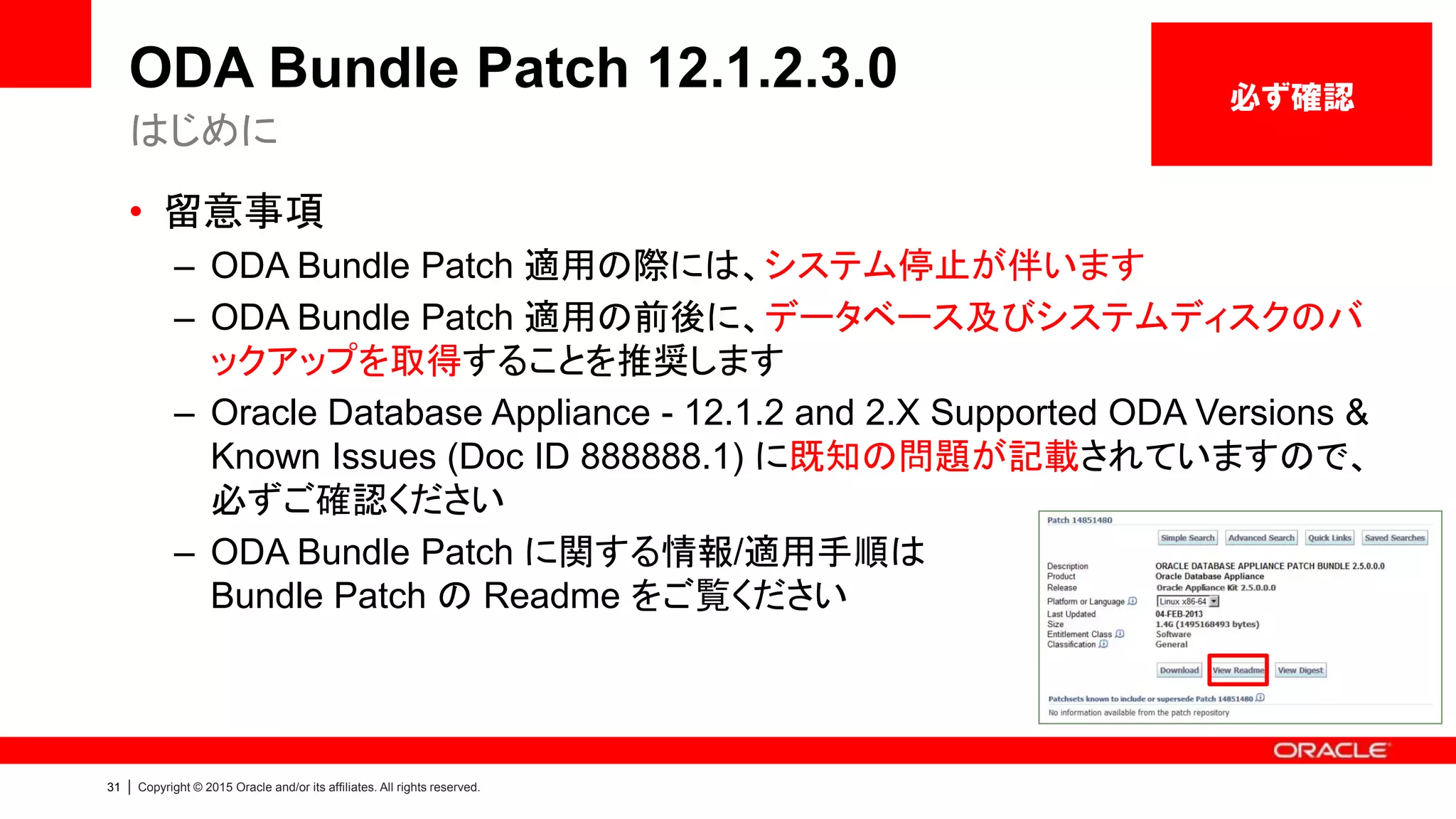 31 | Copyright © 2015 Oracle and/or its affiliates. All rights reserved.
ODA Bundle Patch 12.1.2.3.0
• 留意事項
– ODA Bundle Patch 適用の際には、システム停止が伴います
– ODA Bundle Patch 適用の前後に、データベース及びシステムディスクのバ
ックアップを取得することを推奨します
– Oracle Database Appliance - 12.1.2 and 2.X Supported ODA Versions &
Known Issues (Doc ID 888888.1) に既知の問題が記載されていますので、
必ずご確認ください
– ODA Bundle Patch に関する情報/適用手順は
Bundle Patch の Readme をご覧ください
はじめに
必ず確認
 