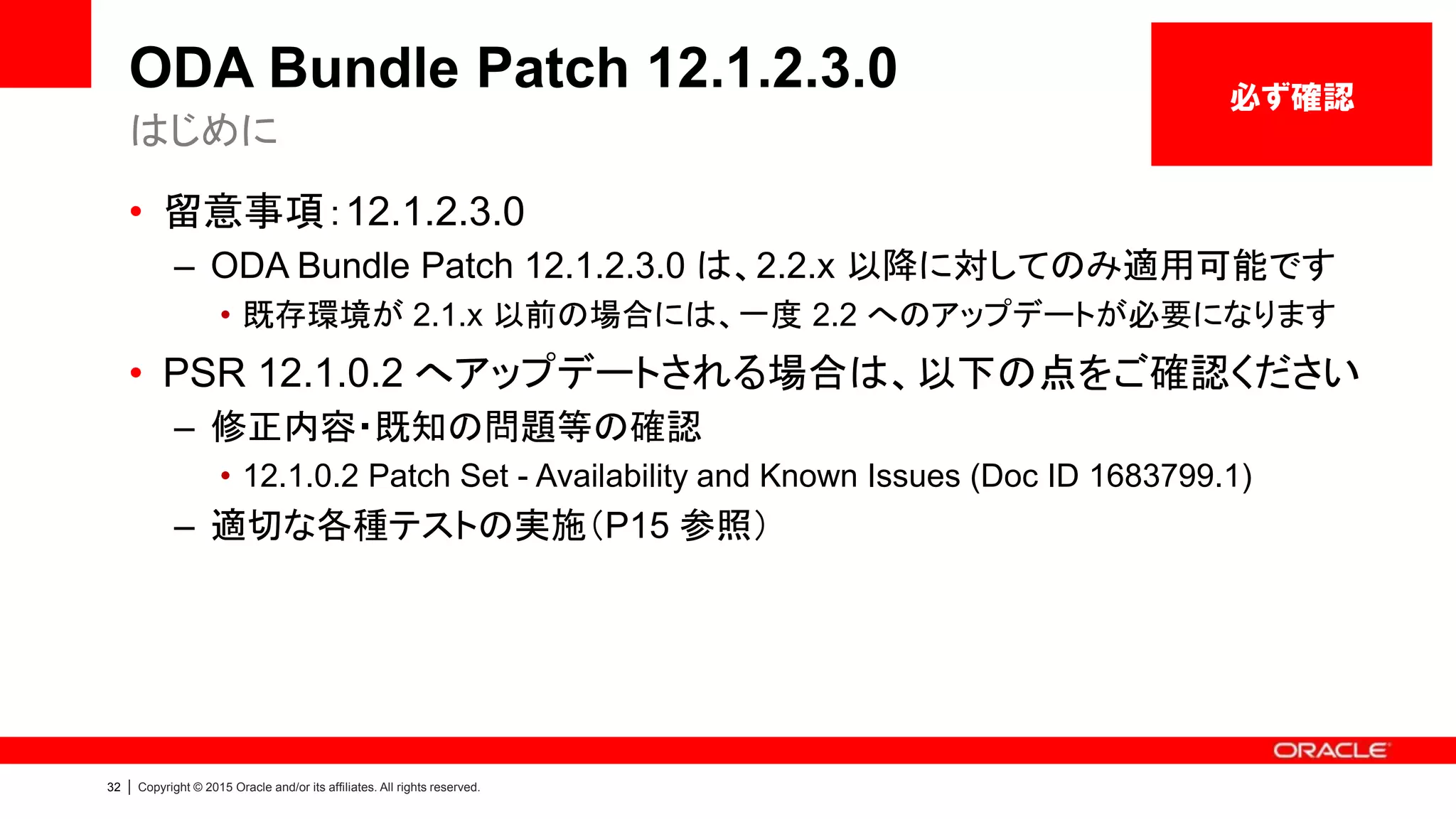 32 | Copyright © 2015 Oracle and/or its affiliates. All rights reserved.
ODA Bundle Patch 12.1.2.3.0
• 留意事項：12.1.2.3.0
– ODA Bundle Patch 12.1.2.3.0 は、2.2.x 以降に対してのみ適用可能です
• 既存環境が 2.1.x 以前の場合には、一度 2.2 へのアップデートが必要になります
• PSR 12.1.0.2 へアップデートされる場合は、以下の点をご確認ください
– 修正内容・既知の問題等の確認
• 12.1.0.2 Patch Set - Availability and Known Issues (Doc ID 1683799.1)
– 適切な各種テストの実施（P15 参照）
はじめに
必ず確認
 