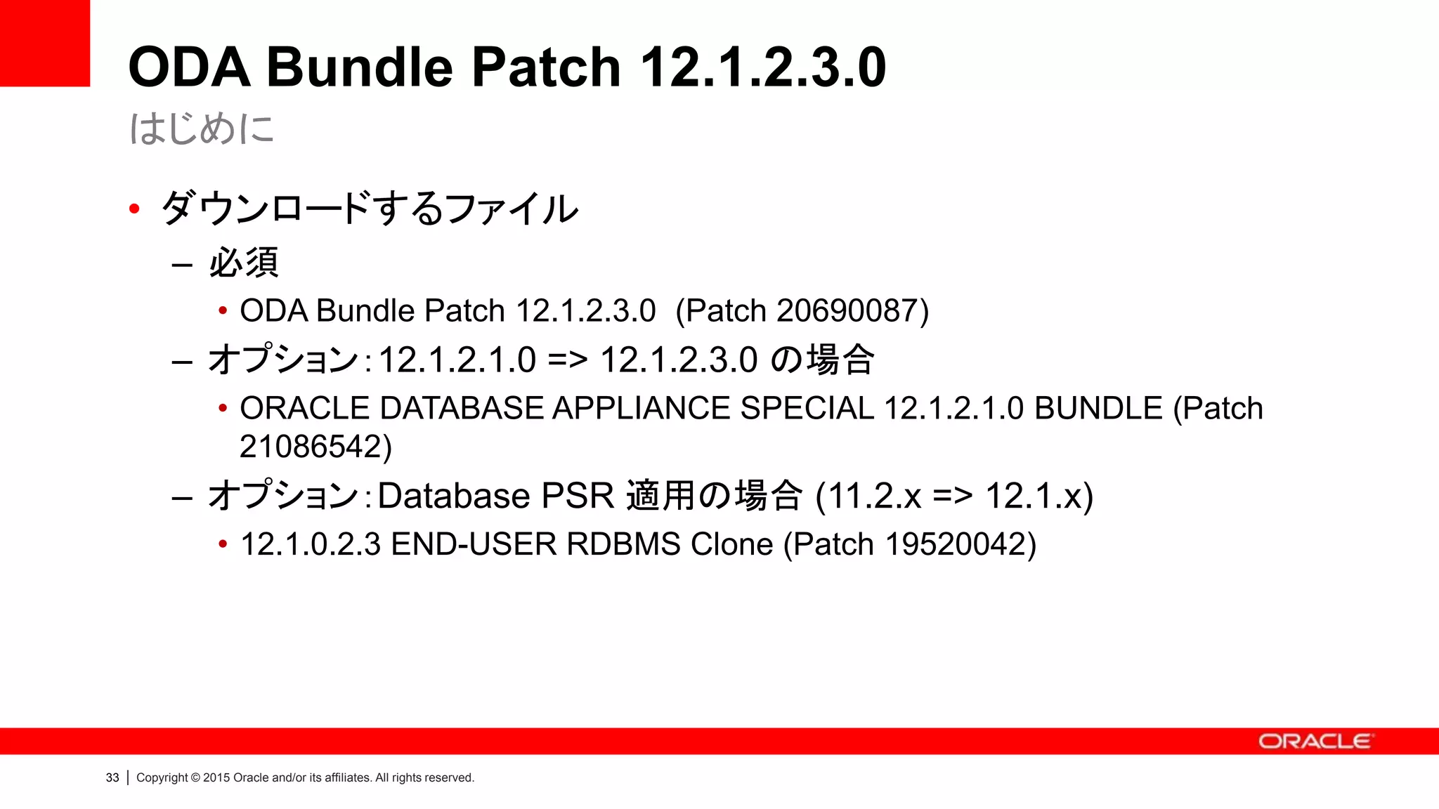 33 | Copyright © 2015 Oracle and/or its affiliates. All rights reserved.
ODA Bundle Patch 12.1.2.3.0
• ダウンロードするファイル
– 必須
• ODA Bundle Patch 12.1.2.3.0 (Patch 20690087)
– オプション：12.1.2.1.0 => 12.1.2.3.0 の場合
• ORACLE DATABASE APPLIANCE SPECIAL 12.1.2.1.0 BUNDLE (Patch
21086542)
– オプション：Database PSR 適用の場合 (11.2.x => 12.1.x)
• 12.1.0.2.3 END-USER RDBMS Clone (Patch 19520042)
はじめに
 