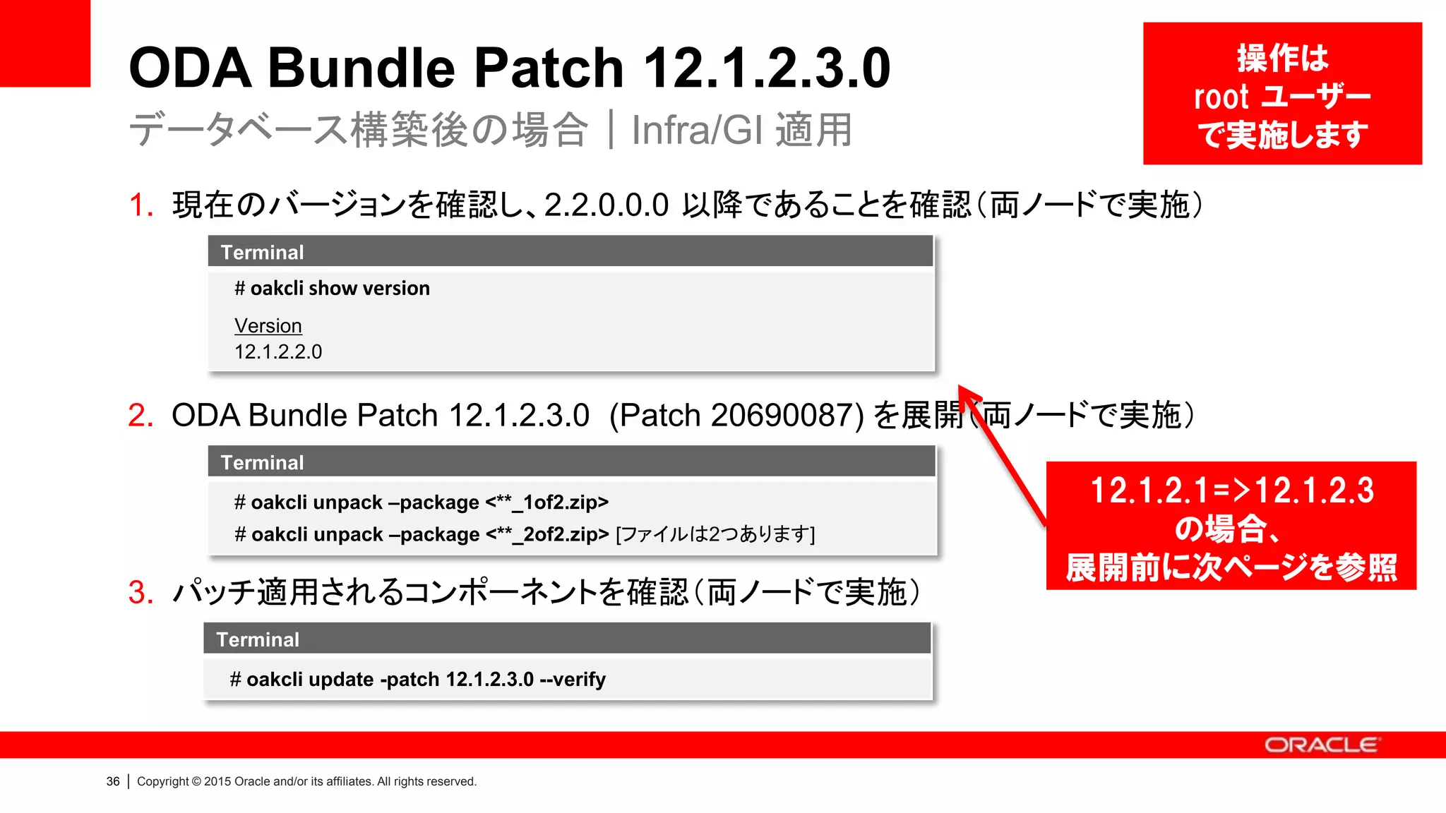 36 | Copyright © 2015 Oracle and/or its affiliates. All rights reserved.
ODA Bundle Patch 12.1.2.3.0
1. 現在のバージョンを確認し、2.2.0.0.0 以降であることを確認（両ノードで実施）
2. ODA Bundle Patch 12.1.2.3.0 (Patch 20690087) を展開（両ノードで実施）
3. パッチ適用されるコンポーネントを確認（両ノードで実施）
データベース構築後の場合｜Infra/GI 適用
Terminal
# oakcli show version
Version
12.1.2.2.0
Terminal
# oakcli unpack –package <**_1of2.zip>
# oakcli unpack –package <**_2of2.zip> [ファイルは2つあります]
Terminal
# oakcli update -patch 12.1.2.3.0 --verify
操作は
root ユーザー
で実施します
12.1.2.1=>12.1.2.3
の場合、
展開前に次ページを参照
 