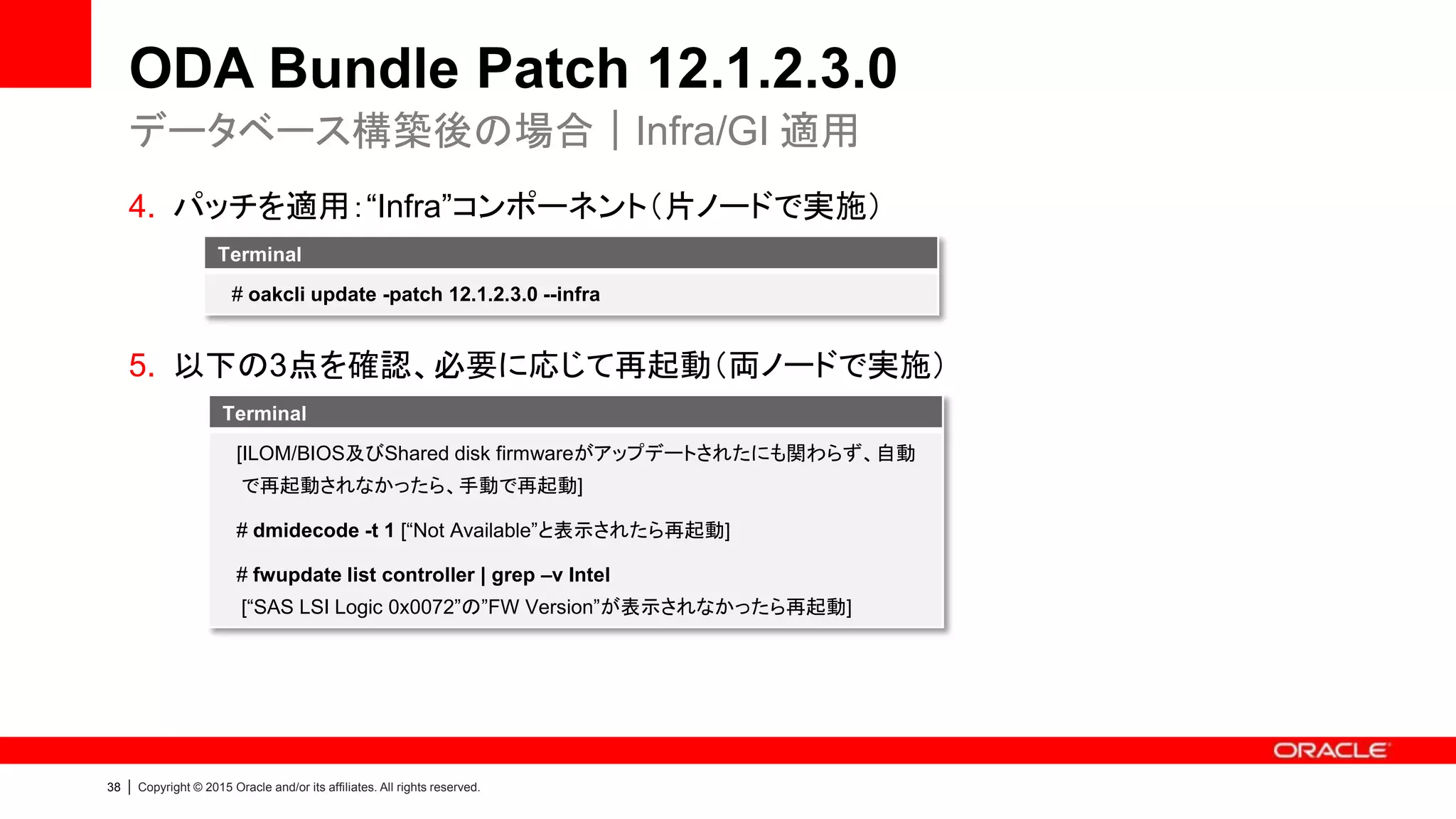 38 | Copyright © 2015 Oracle and/or its affiliates. All rights reserved.
ODA Bundle Patch 12.1.2.3.0
4. パッチを適用：“Infra”コンポーネント（片ノードで実施）
5. 以下の3点を確認、必要に応じて再起動（両ノードで実施）
データベース構築後の場合｜Infra/GI 適用
Terminal
[ILOM/BIOS及びShared disk firmwareがアップデートされたにも関わらず、自動
で再起動されなかったら、手動で再起動]
# dmidecode -t 1 [“Not Available”と表示されたら再起動]
# fwupdate list controller | grep –v Intel
[“SAS LSI Logic 0x0072”の”FW Version”が表示されなかったら再起動]
Terminal
# oakcli update -patch 12.1.2.3.0 --infra
 