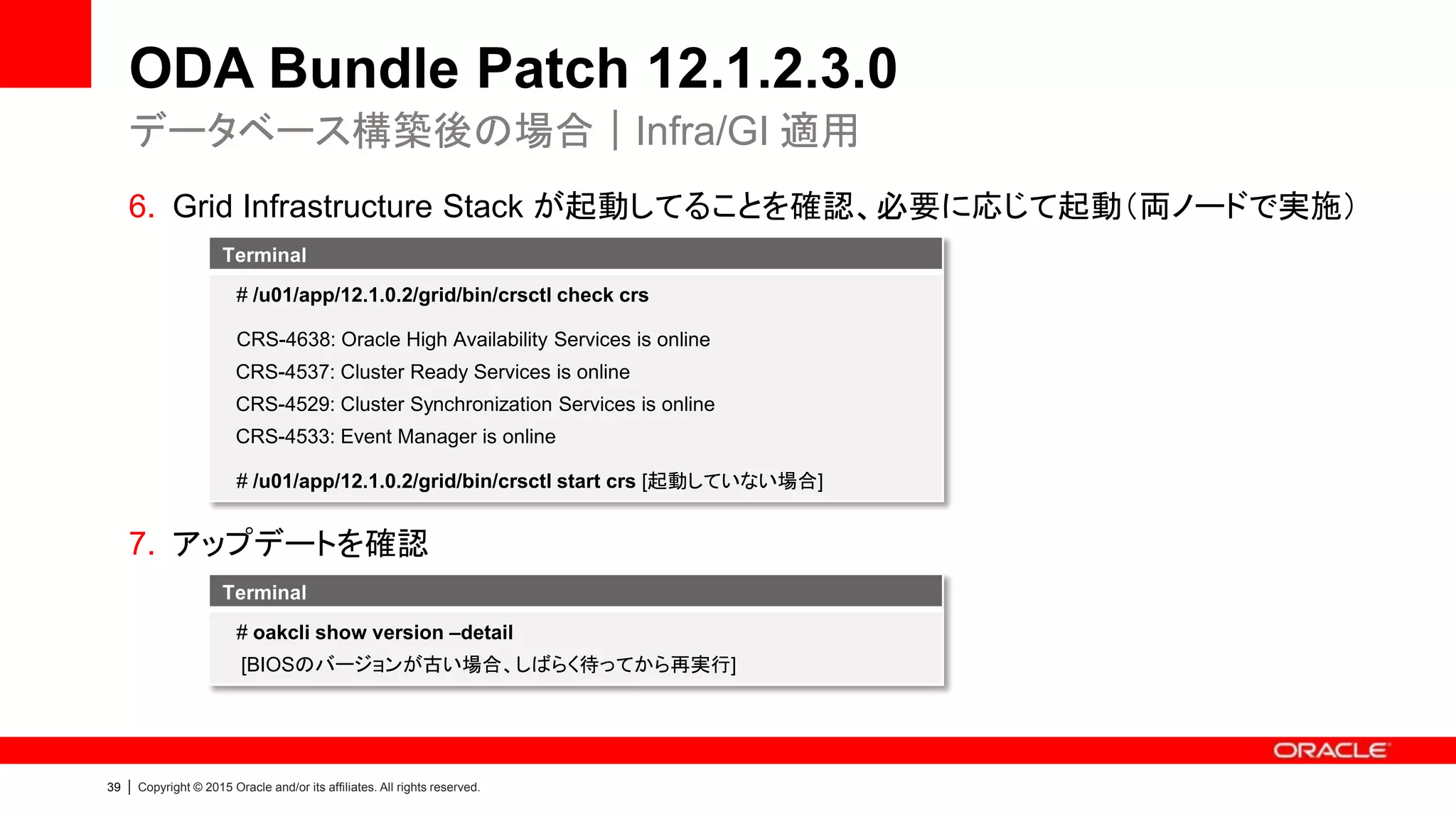39 | Copyright © 2015 Oracle and/or its affiliates. All rights reserved.
ODA Bundle Patch 12.1.2.3.0
6. Grid Infrastructure Stack が起動してることを確認、必要に応じて起動（両ノードで実施）
7. アップデートを確認
データベース構築後の場合｜Infra/GI 適用
Terminal
# oakcli show version –detail
[BIOSのバージョンが古い場合、しばらく待ってから再実行]
Terminal
# /u01/app/12.1.0.2/grid/bin/crsctl check crs
CRS-4638: Oracle High Availability Services is online
CRS-4537: Cluster Ready Services is online
CRS-4529: Cluster Synchronization Services is online
CRS-4533: Event Manager is online
# /u01/app/12.1.0.2/grid/bin/crsctl start crs [起動していない場合]
 