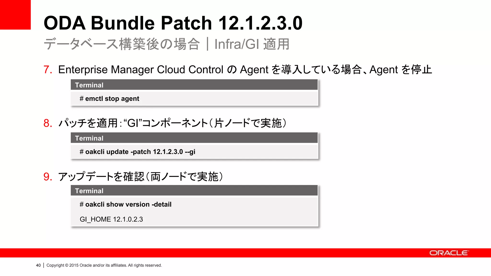 40 | Copyright © 2015 Oracle and/or its affiliates. All rights reserved.
ODA Bundle Patch 12.1.2.3.0
7. Enterprise Manager Cloud Control の Agent を導入している場合、Agent を停止
8. パッチを適用：“GI”コンポーネント（片ノードで実施）
9. アップデートを確認（両ノードで実施）
データベース構築後の場合｜Infra/GI 適用
Terminal
# oakcli update -patch 12.1.2.3.0 --gi
Terminal
# oakcli show version -detail
GI_HOME 12.1.0.2.3
Terminal
# emctl stop agent
 