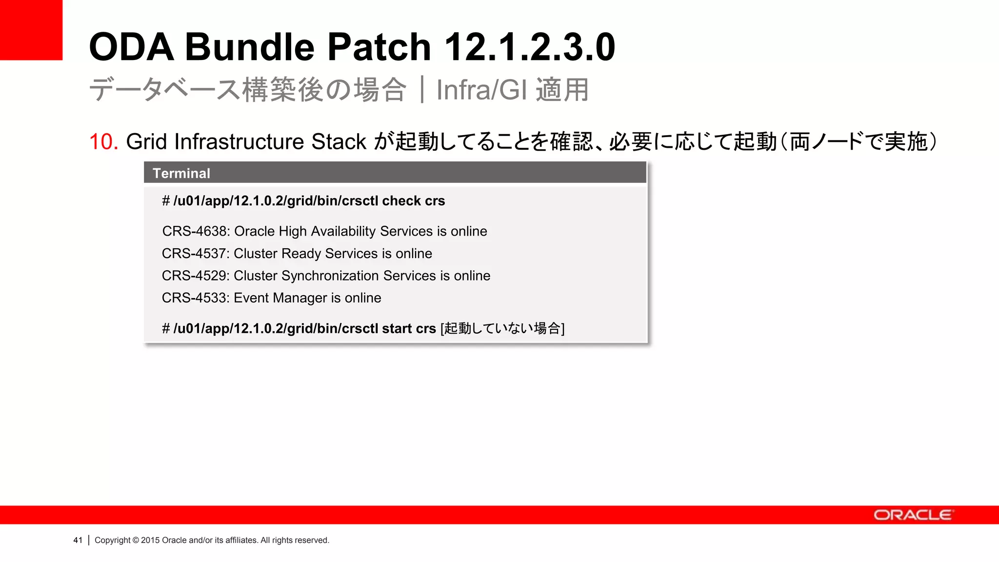 41 | Copyright © 2015 Oracle and/or its affiliates. All rights reserved.
ODA Bundle Patch 12.1.2.3.0
10. Grid Infrastructure Stack が起動してることを確認、必要に応じて起動（両ノードで実施）
データベース構築後の場合｜Infra/GI 適用
Terminal
# /u01/app/12.1.0.2/grid/bin/crsctl check crs
CRS-4638: Oracle High Availability Services is online
CRS-4537: Cluster Ready Services is online
CRS-4529: Cluster Synchronization Services is online
CRS-4533: Event Manager is online
# /u01/app/12.1.0.2/grid/bin/crsctl start crs [起動していない場合]
 