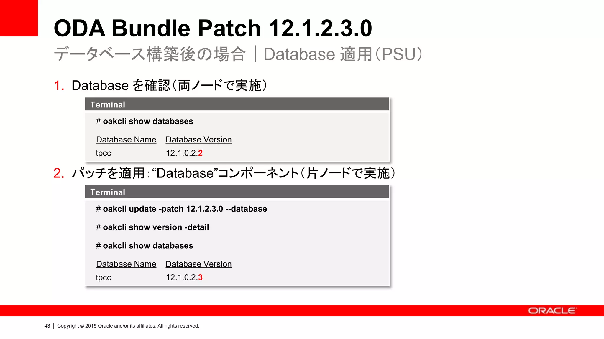 43 | Copyright © 2015 Oracle and/or its affiliates. All rights reserved.
ODA Bundle Patch 12.1.2.3.0
1. Database を確認（両ノードで実施）
2. パッチを適用：“Database”コンポーネント（片ノードで実施）
データベース構築後の場合｜Database 適用（PSU）
Terminal
# oakcli show databases
Database Name Database Version
tpcc 12.1.0.2.2
Terminal
# oakcli update -patch 12.1.2.3.0 --database
# oakcli show version -detail
# oakcli show databases
Database Name Database Version
tpcc 12.1.0.2.3
 