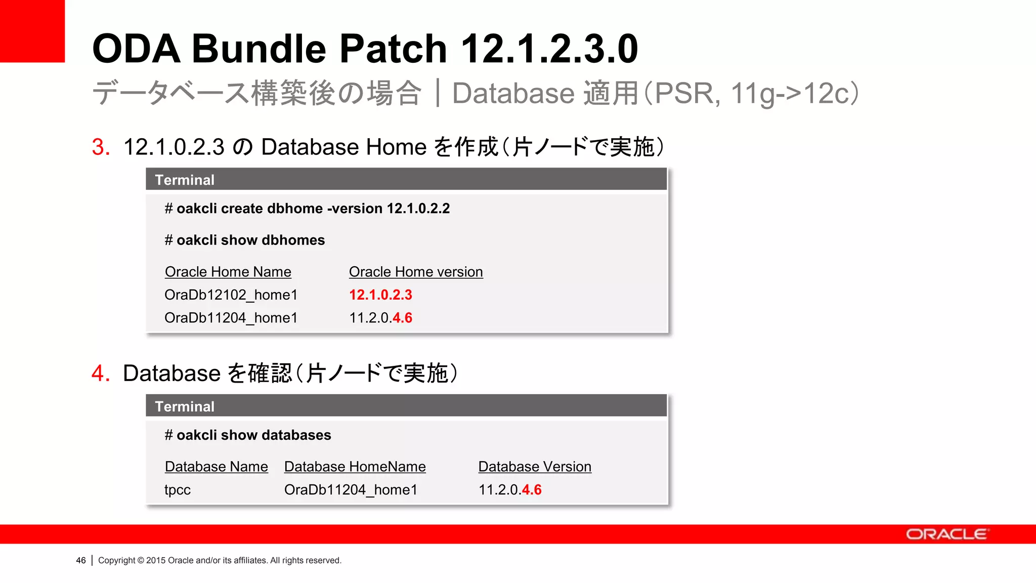 46 | Copyright © 2015 Oracle and/or its affiliates. All rights reserved.
ODA Bundle Patch 12.1.2.3.0
3. 12.1.0.2.3 の Database Home を作成（片ノードで実施）
4. Database を確認（片ノードで実施）
データベース構築後の場合｜Database 適用（PSR, 11g->12c）
Terminal
# oakcli create dbhome -version 12.1.0.2.2
# oakcli show dbhomes
Oracle Home Name Oracle Home version
OraDb12102_home1 12.1.0.2.3
OraDb11204_home1 11.2.0.4.6
Terminal
# oakcli show databases
Database Name Database HomeName Database Version
tpcc OraDb11204_home1 11.2.0.4.6
 