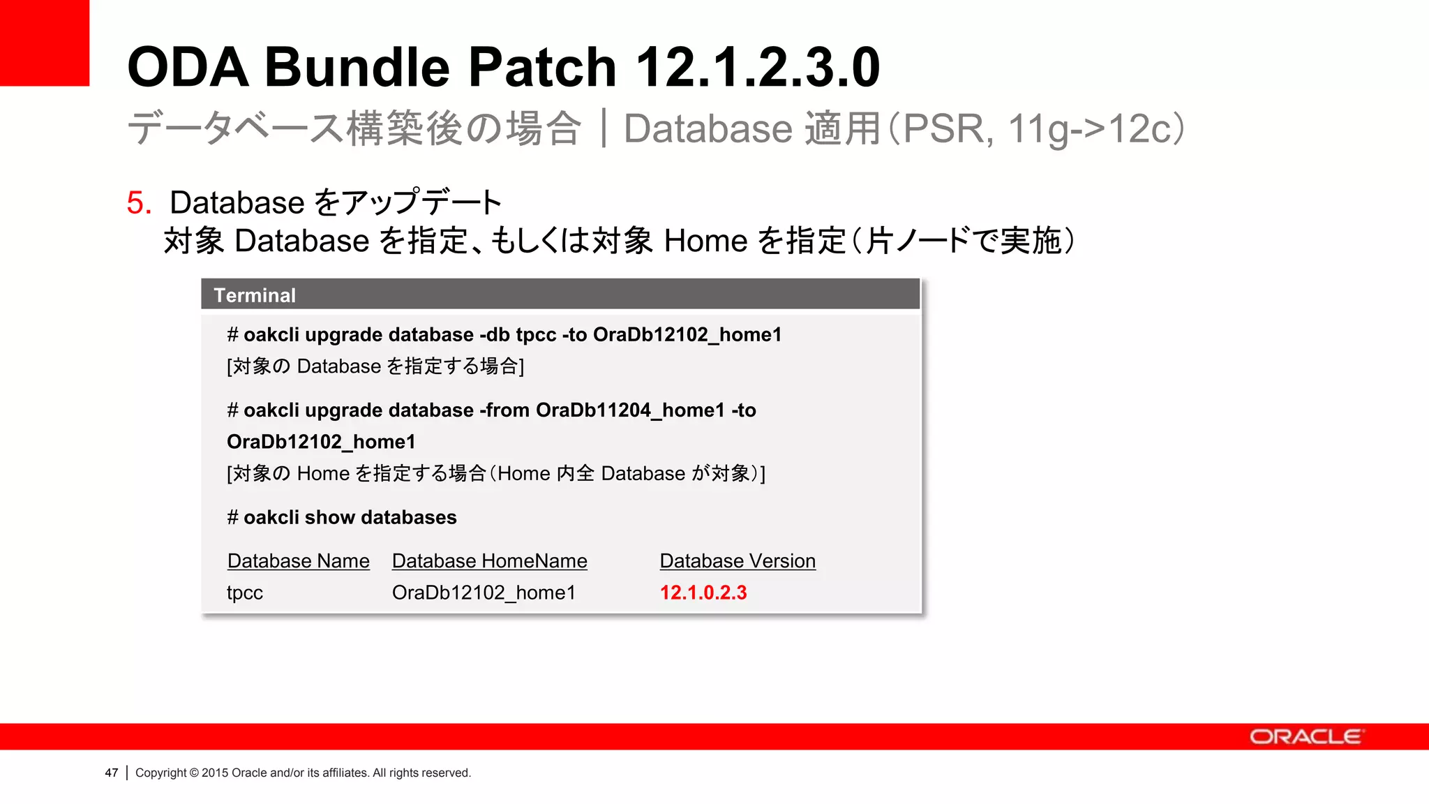47 | Copyright © 2015 Oracle and/or its affiliates. All rights reserved.
ODA Bundle Patch 12.1.2.3.0
5. Database をアップデート
対象 Database を指定、もしくは対象 Home を指定（片ノードで実施）
データベース構築後の場合｜Database 適用（PSR, 11g->12c）
Terminal
# oakcli upgrade database -db tpcc -to OraDb12102_home1
[対象の Database を指定する場合]
# oakcli upgrade database -from OraDb11204_home1 -to
OraDb12102_home1
[対象の Home を指定する場合（Home 内全 Database が対象）]
# oakcli show databases
Database Name Database HomeName Database Version
tpcc OraDb12102_home1 12.1.0.2.3
 