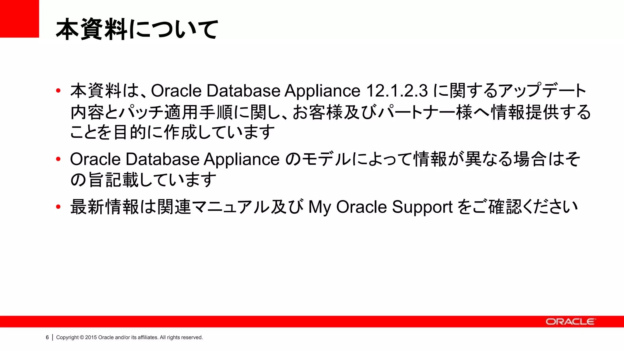 6 | Copyright © 2015 Oracle and/or its affiliates. All rights reserved.
本資料について
• 本資料は、Oracle Database Appliance 12.1.2.3 に関するアップデート
内容とパッチ適用手順に関し、お客様及びパートナー様へ情報提供する
ことを目的に作成しています
• Oracle Database Appliance のモデルによって情報が異なる場合はそ
の旨記載しています
• 最新情報は関連マニュアル及び My Oracle Support をご確認ください
 