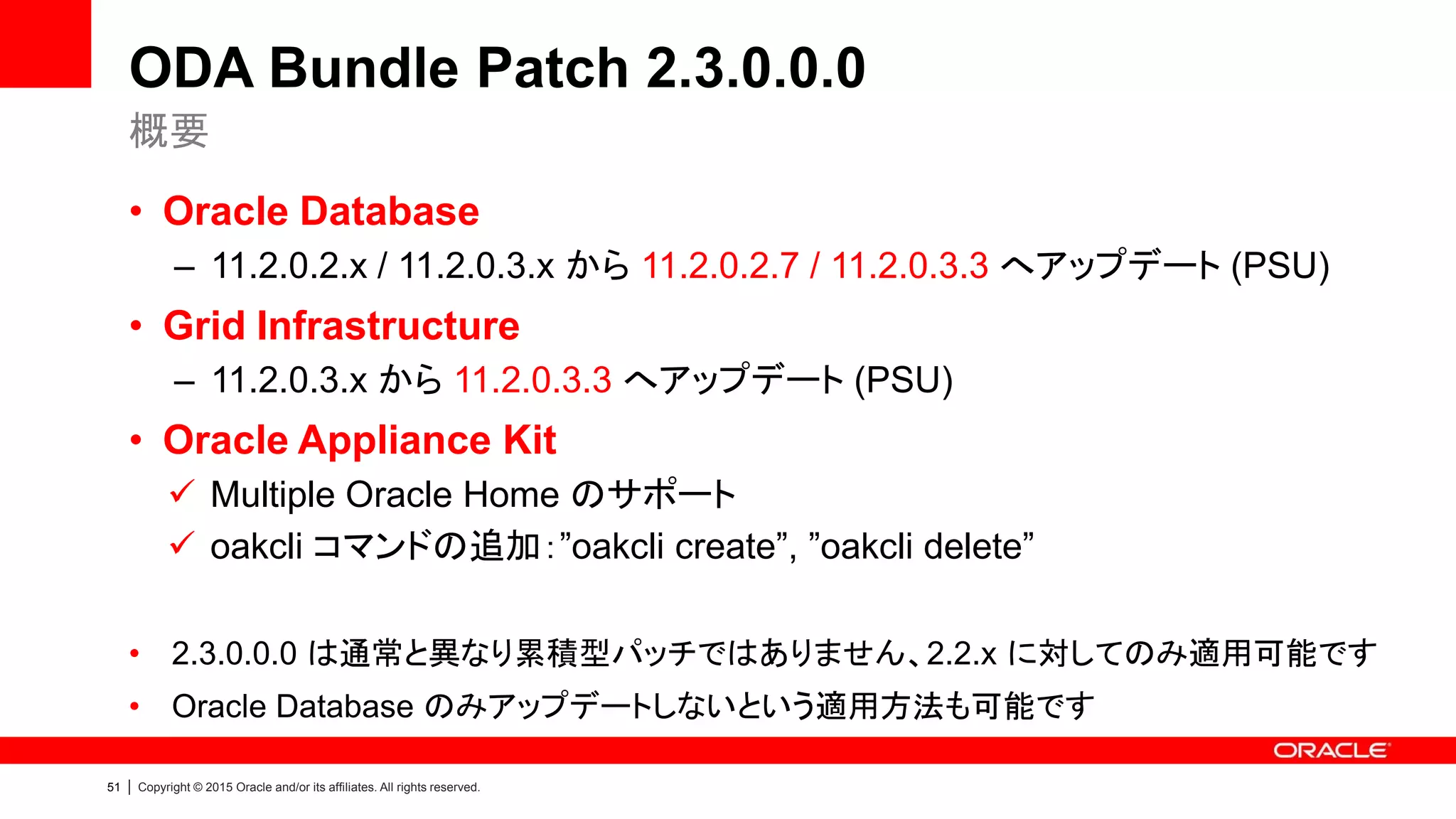 51 | Copyright © 2015 Oracle and/or its affiliates. All rights reserved.
ODA Bundle Patch 2.3.0.0.0
• Oracle Database
– 11.2.0.2.x / 11.2.0.3.x から 11.2.0.2.7 / 11.2.0.3.3 へアップデート (PSU)
• Grid Infrastructure
– 11.2.0.3.x から 11.2.0.3.3 へアップデート (PSU)
• Oracle Appliance Kit
 Multiple Oracle Home のサポート
 oakcli コマンドの追加：”oakcli create”, ”oakcli delete”
• 2.3.0.0.0 は通常と異なり累積型パッチではありません、2.2.x に対してのみ適用可能です
• Oracle Database のみアップデートしないという適用方法も可能です
概要
 