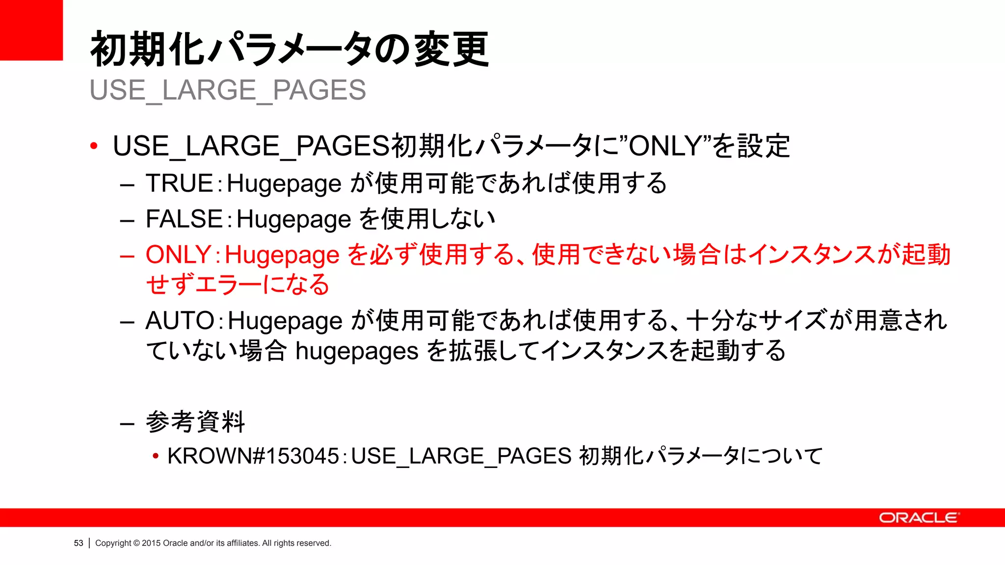 53 | Copyright © 2015 Oracle and/or its affiliates. All rights reserved.
初期化パラメータの変更
• USE_LARGE_PAGES初期化パラメータに”ONLY”を設定
– TRUE：Hugepage が使用可能であれば使用する
– FALSE：Hugepage を使用しない
– ONLY：Hugepage を必ず使用する、使用できない場合はインスタンスが起動
せずエラーになる
– AUTO：Hugepage が使用可能であれば使用する、十分なサイズが用意され
ていない場合 hugepages を拡張してインスタンスを起動する
– 参考資料
• KROWN#153045：USE_LARGE_PAGES 初期化パラメータについて
USE_LARGE_PAGES
 