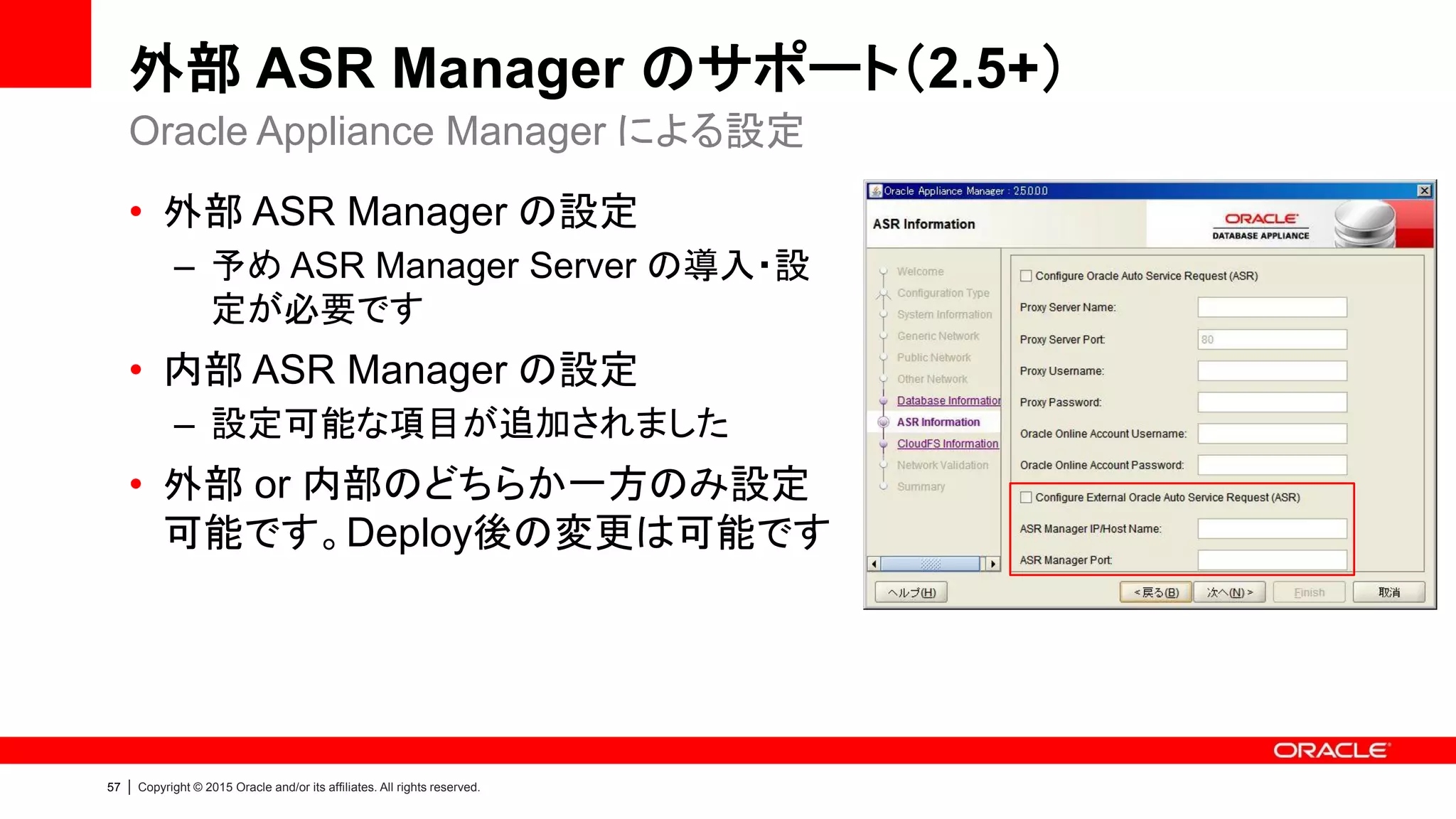 57 | Copyright © 2015 Oracle and/or its affiliates. All rights reserved.
外部 ASR Manager のサポート（2.5+）
• 外部 ASR Manager の設定
– 予め ASR Manager Server の導入・設
定が必要です
• 内部 ASR Manager の設定
– 設定可能な項目が追加されました
• 外部 or 内部のどちらか一方のみ設定
可能です。Deploy後の変更は可能です
Oracle Appliance Manager による設定
 