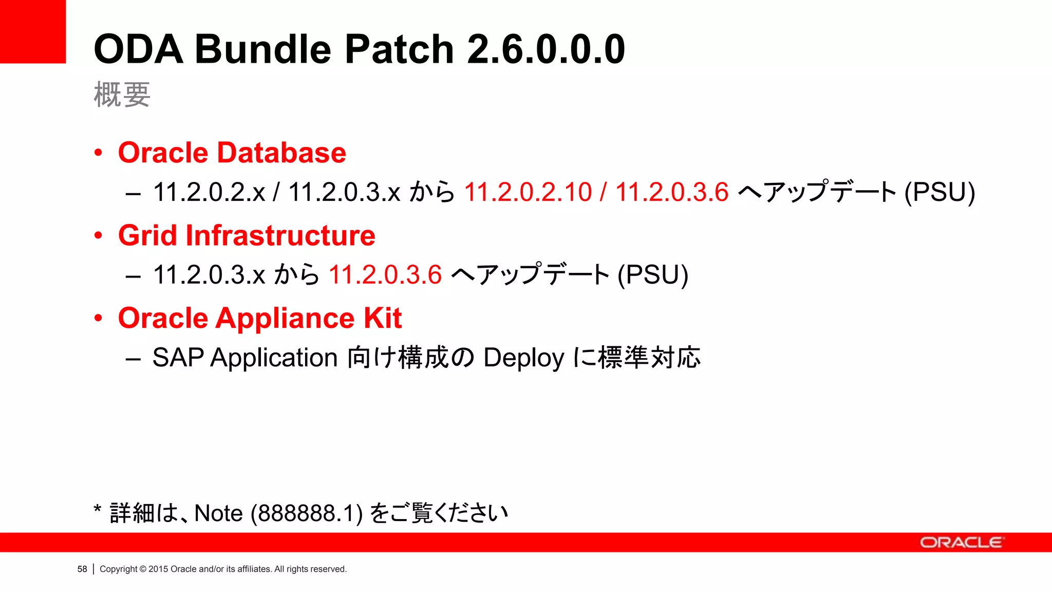 58 | Copyright © 2015 Oracle and/or its affiliates. All rights reserved.
ODA Bundle Patch 2.6.0.0.0
• Oracle Database
– 11.2.0.2.x / 11.2.0.3.x から 11.2.0.2.10 / 11.2.0.3.6 へアップデート (PSU)
• Grid Infrastructure
– 11.2.0.3.x から 11.2.0.3.6 へアップデート (PSU)
• Oracle Appliance Kit
– SAP Application 向け構成の Deploy に標準対応
* 詳細は、Note (888888.1) をご覧ください
概要
 