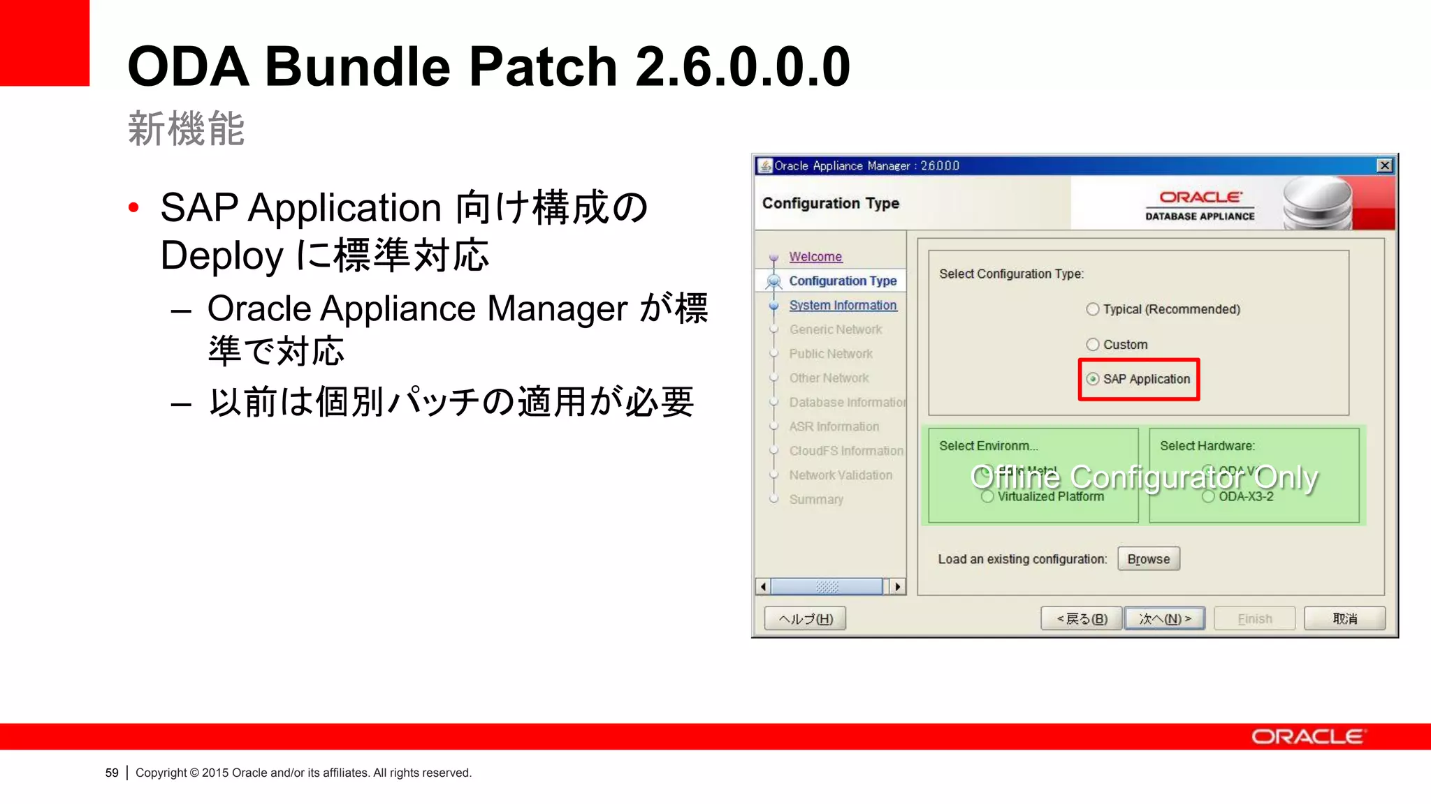 59 | Copyright © 2015 Oracle and/or its affiliates. All rights reserved.
ODA Bundle Patch 2.6.0.0.0
• SAP Application 向け構成の
Deploy に標準対応
– Oracle Appliance Manager が標
準で対応
– 以前は個別パッチの適用が必要
新機能
Offline Configurator Only
 